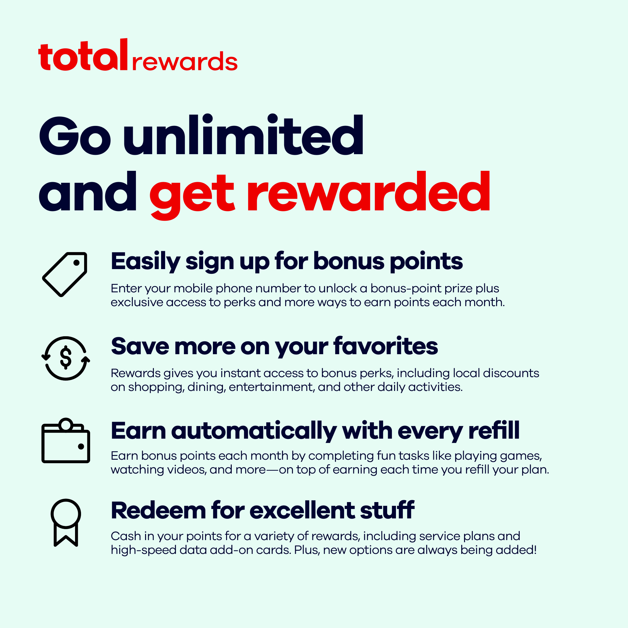 total rewards

Go unlimited and get rewarded

Easily sign up for bonus points
Enter your mobile phone number to unlock a bonus-point prize plus exclusive access to perks and more ways to earn points each month.

Save more on your favorites
Rewards gives you instant access to bonus perks, including local discounts on shopping, dining, entertainment, and other daily activities.

Earn automatically with every refill
Earn bonus points each month by completing fun tasks like playing games, watching videos, and more—on top of earning each time you refill your plan.

Redeem for excellent stuff
Cash in your points for a variety of rewards, including service plans and high-speed data add-on cards. Plus, new options are always being added!