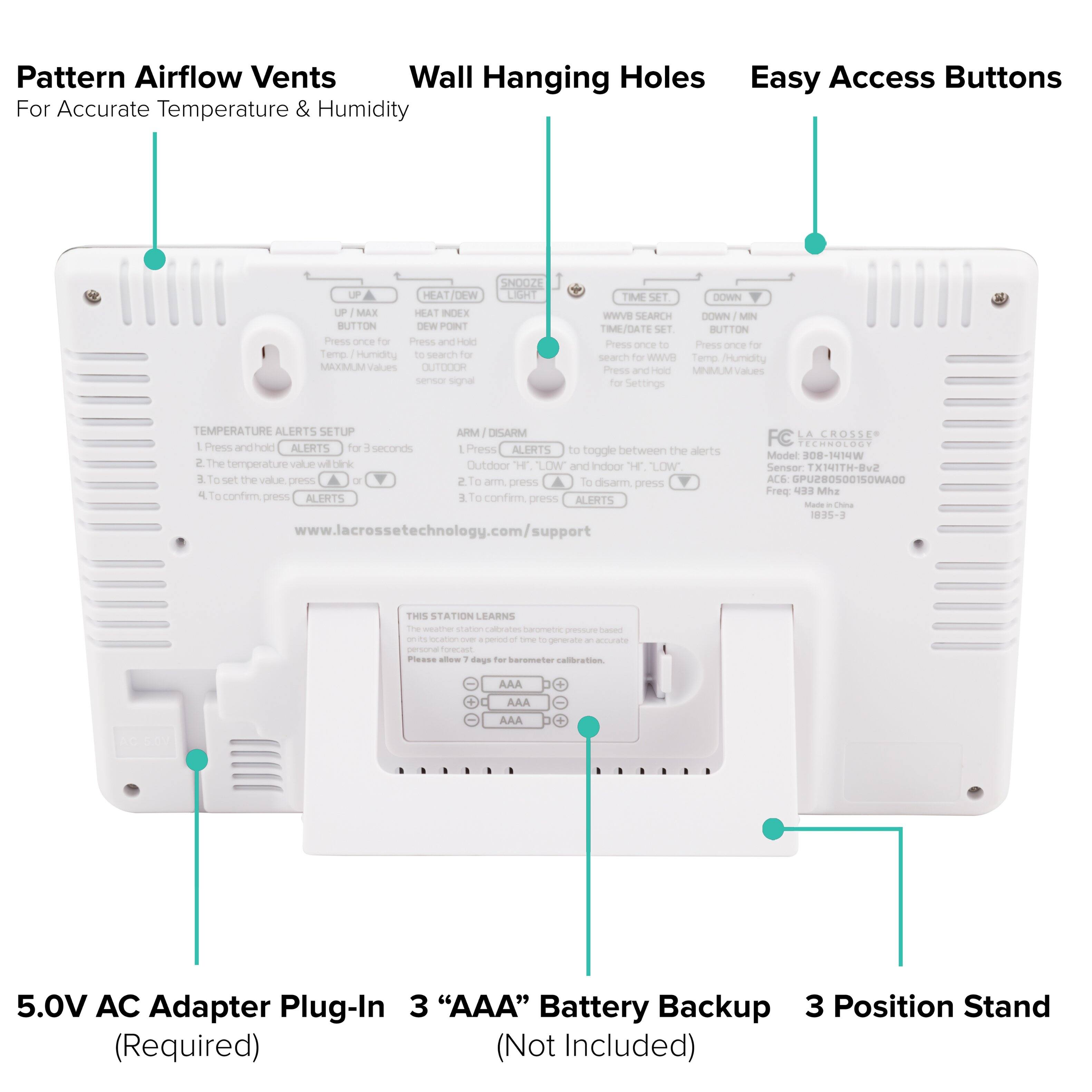 Pattern Airflow Vents  
For Accurate Temperature & Humidity

Wall Hanging Holes

Easy Access Buttons

5.0V AC Adapter Plug-In (Required)

3 "AAA" Battery Backup (Not Included)

3 Position Stand

Temperature Alerts Setup
1. Press and hold ALERTS for 3 seconds.
2. The temperature value will blink.
3. To set the value, press UP/DOWN.
4. To confirm, press ALERTS.

Arm/Disarm
1. Press and hold ALERTS for 3 seconds.
2. To arm, press ALERTS.
3. To disarm, press ALERTS.

This Station Learns
Please allow 7 days for the station to learn the location and generate an accurate temperature and humidity reading.

www.lacrossetechnology.com/support

FC LA CROSSER
Model 308-1414W
Sensor: TX-H14H-B2
ACE: GR8500150WAD0
FCC ID: 1895-3
Made in China