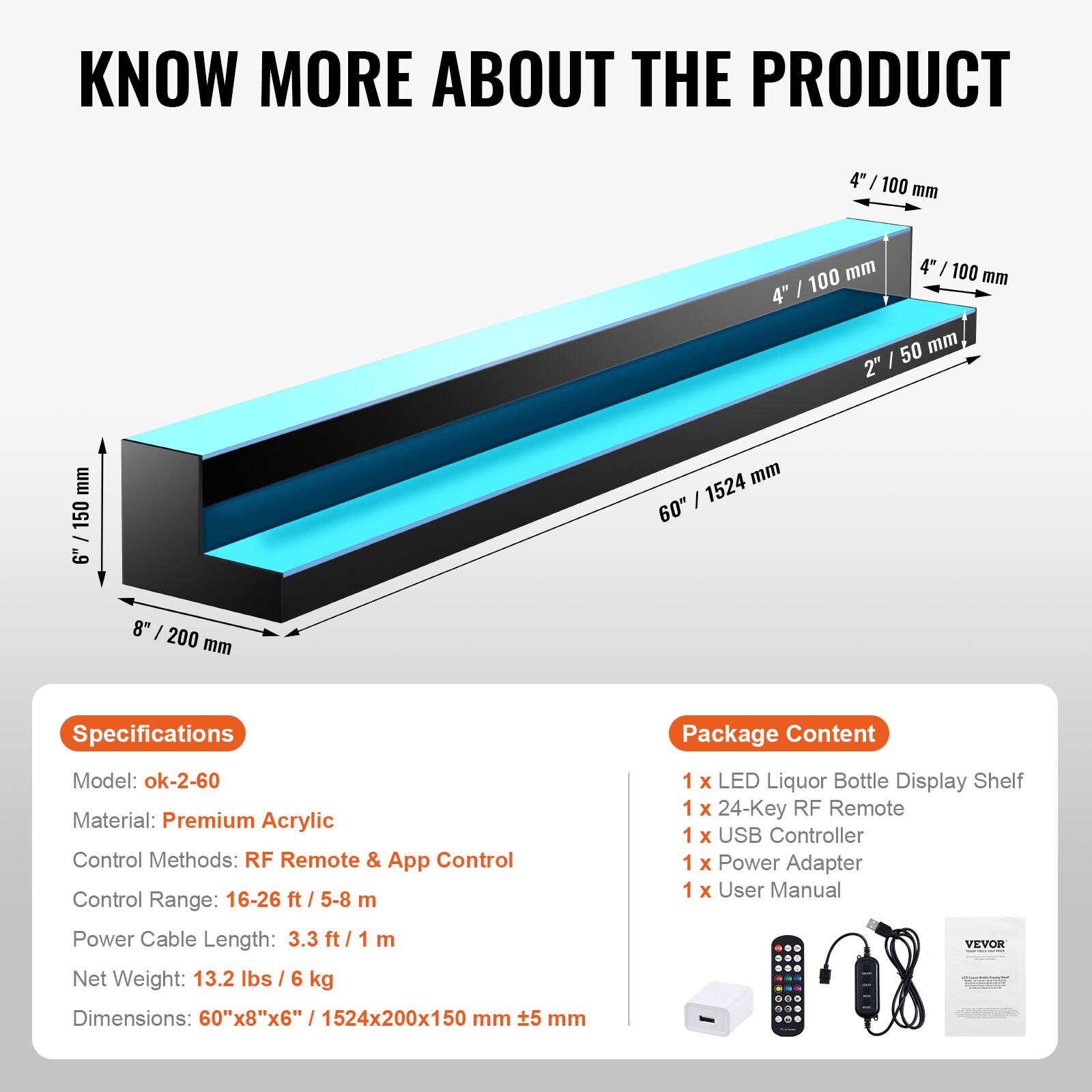**KNOW MORE ABOUT THE PRODUCT**

---

**Specifications**

- Model: ok-2-60
- Material: Premium Acrylic
- Control Methods: RF Remote & App Control
- Control Range: 16-26 ft / 5-8 m
- Power Cable Length: 3.3 ft / 1 m
- Net Weight: 13.2 lbs / 6 kg
- Dimensions: 60"x8"x6" / 1524x200x150 mm

---

**Package Content**

- 1 x LED Liquor Bottle Display Shelf
- 1 x 24-Key RF Remote
- 1 x USB Controller
- 1 x Power Adapter
- 1 x User Manual

---

**Dimensions:**

- 60" / 1524 mm
- 8" / 200 mm
- 4" / 100 mm
- 4" / 100 mm
- 2" / 50 mm