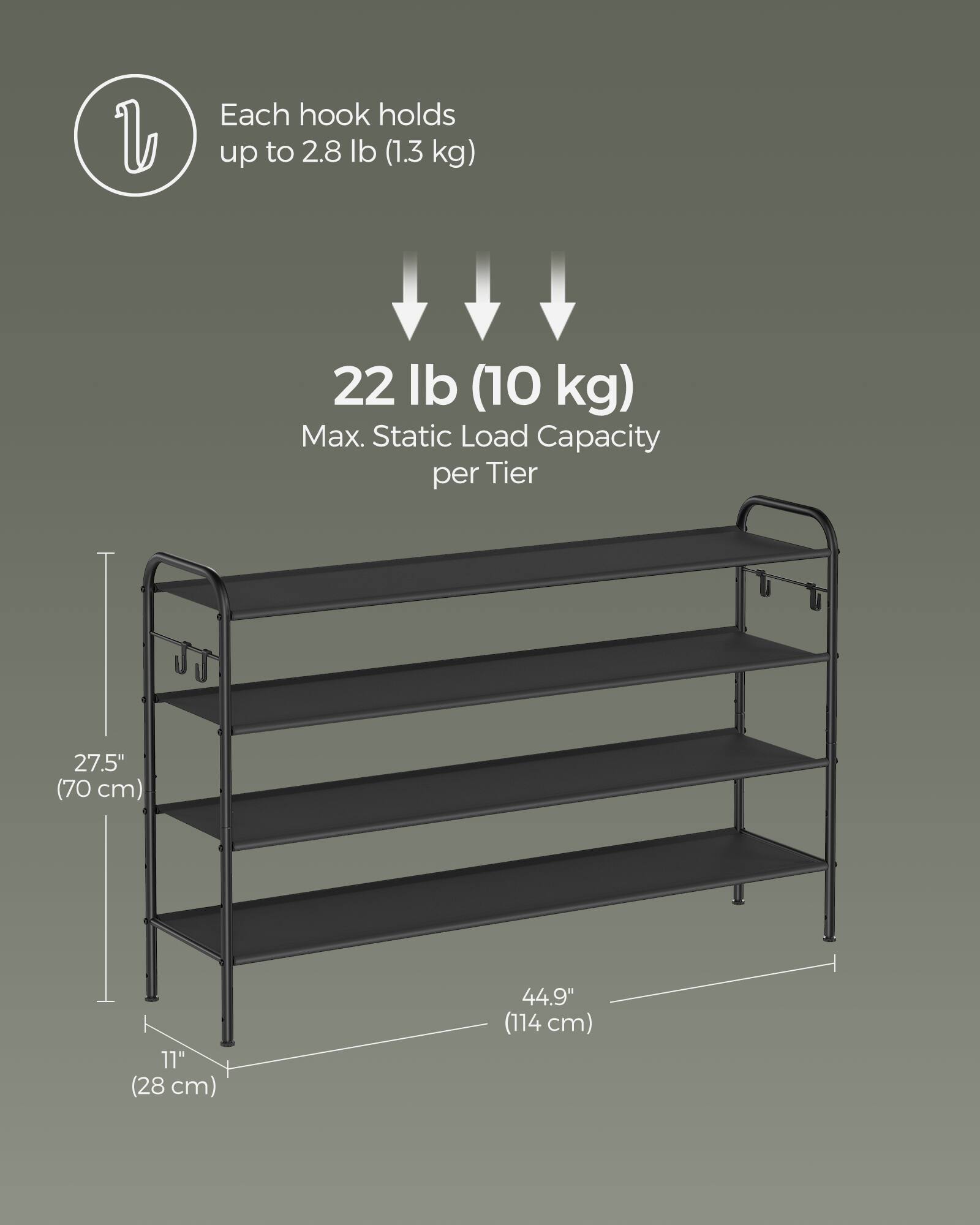 Each hook holds up to 2.8 lb (1.3 kg)  
22 lb (10 kg) Max. Static Load Capacity per Tier  
27.5" (70 cm)  
11" (28 cm)  
44.9" (114 cm)