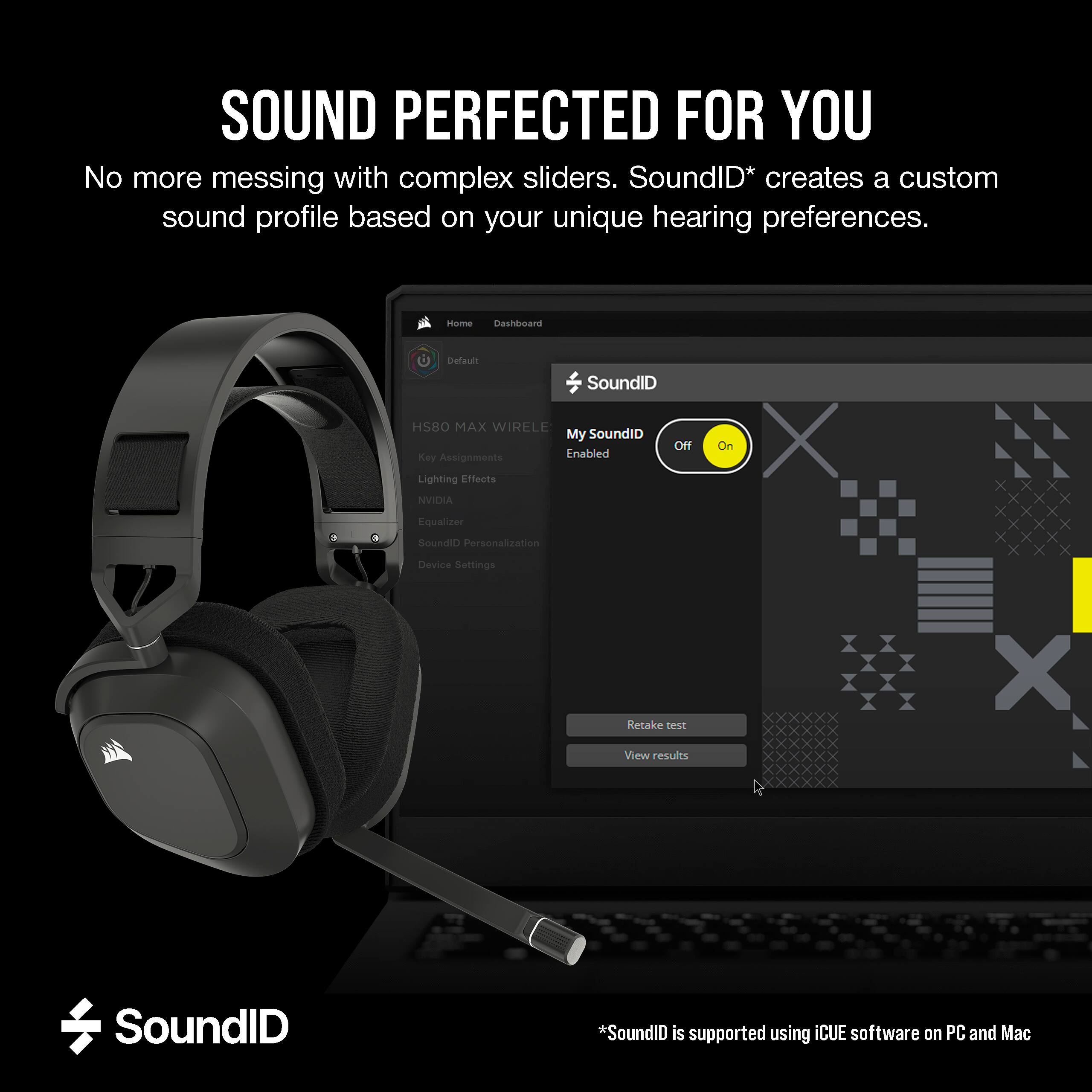 SOUND PERFECTED FOR YOU No more messing with complex sliders. SoundID* creates a custom sound profile based on your unique hearing preferences. Home Dashboard Default SoundID HSBO MAX WIRELESS My SoundID Off Key Assignments Lnabled Lighting Effects NVIDIA Equalizer On X Closed Personalization Device Sellings Retake View results X SoundID *SoundID is supported using CUE software on PC and Mac