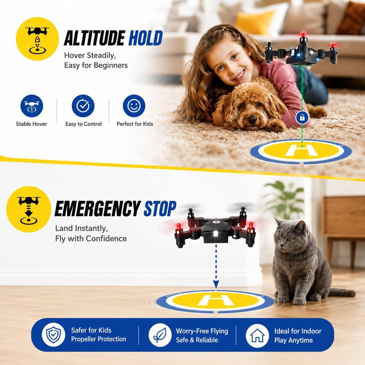 ALTITUDE HOLD  
Hover Steadily, Easy for Beginners  
Stable Hover  
Easy to Control  
Perfect for Kids  

EMERGENCY STOP  
Land Instantly, Fly with Confidence  

Safer for Kids  
Propeller Protection  
Worry-Free Flying  
Safe & Reliable  
Ideal for Indoor Play Anytime