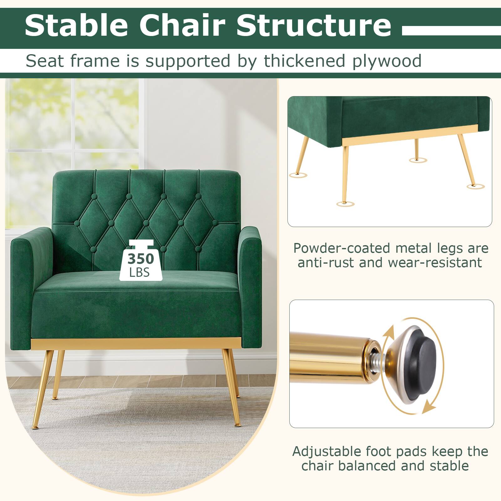 Stable Chair Structure

Seat frame is supported by thickened plywood

350 LBS

Powder-coated metal legs are anti-rust and wear-resistant

Adjustable foot pads keep the chair balanced and stable