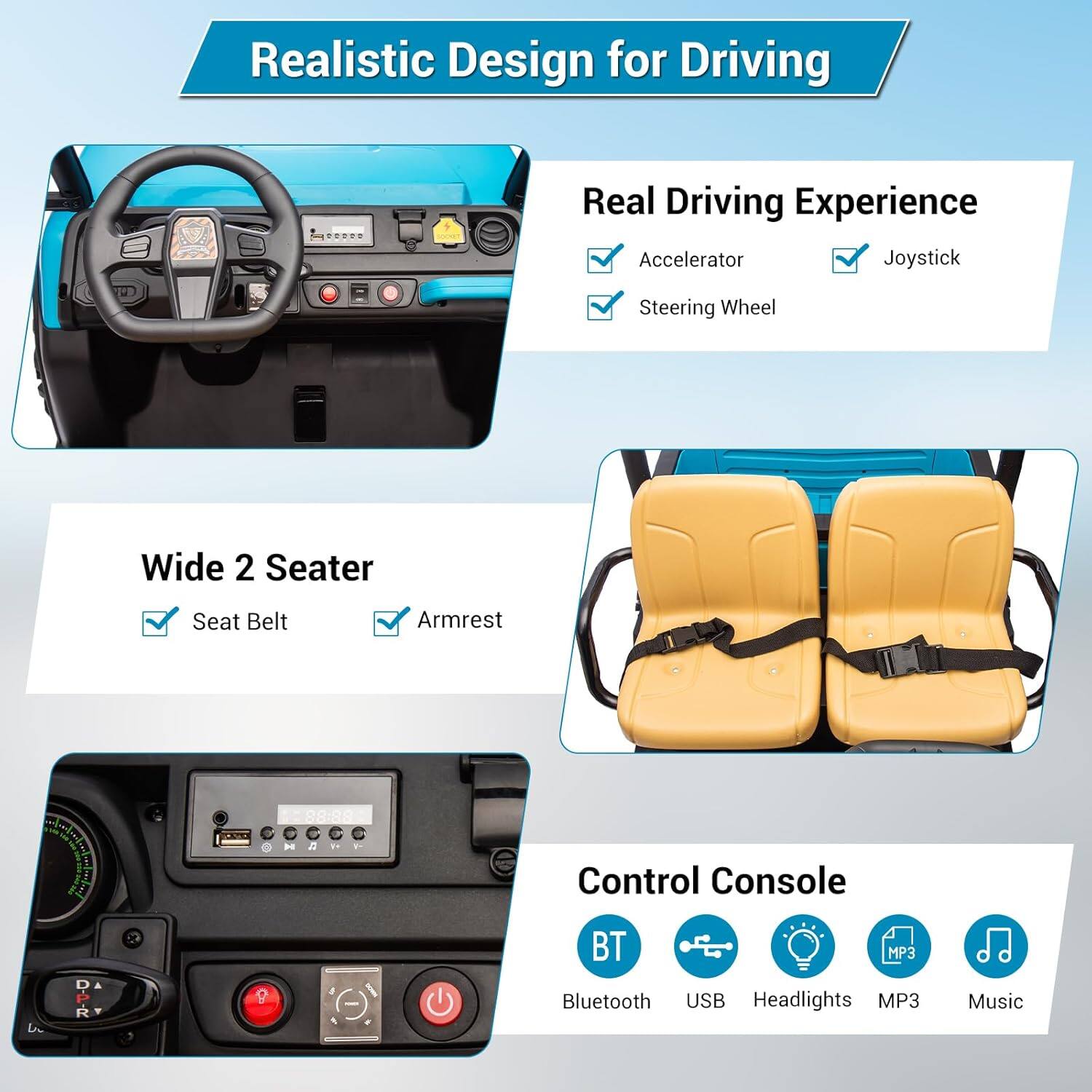Realistic Design for Driving

Real Driving Experience
- Accelerator
- Steering Wheel
- Joystick

Wide 2 Seater
- Seat Belt
- Armrest

Control Console
- Bluetooth
- USB
- Headlights
- MP3
- Music