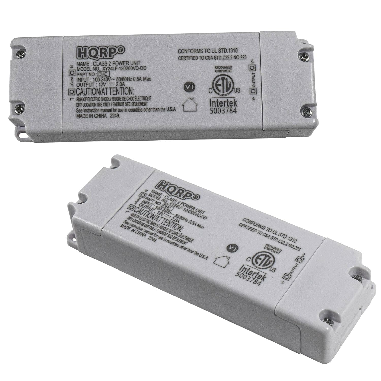 HQRPO  
CLASS 2 POWER UNIT  
MODEL NO: XY24LF-120200VQ-DD  
PART NO: DHC  
INPUT: 100-240V~ 50/60Hz 0.5A Max  
OUTPUT: 12V 2.0A  

CONFORMS TO UL STD. 1310  
CERTIFIED TO CSA STD. C22.2 NO. 223  

CAUTION/ATTENTION: RISK OF ELECTRIC SHOCK  
DANGER: RISQUE DE CHOC ELECTRIQUE  
DRY LOCATION USE ONLY / ENROIT SEC SEULEMENT  

See instruction manual for use in countries other than the U.S.A  

MADE IN CHINA  
2249  

Intertek  
5003784