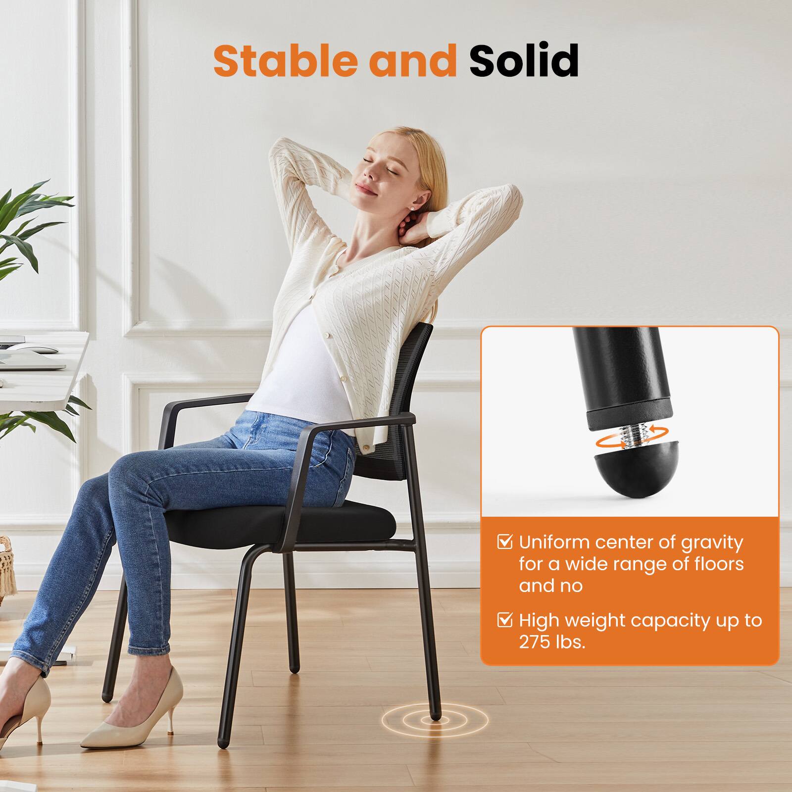 Stable and Solid

- Uniform center of gravity for a wide range of floors and no
- High weight capacity up to 275 lbs.