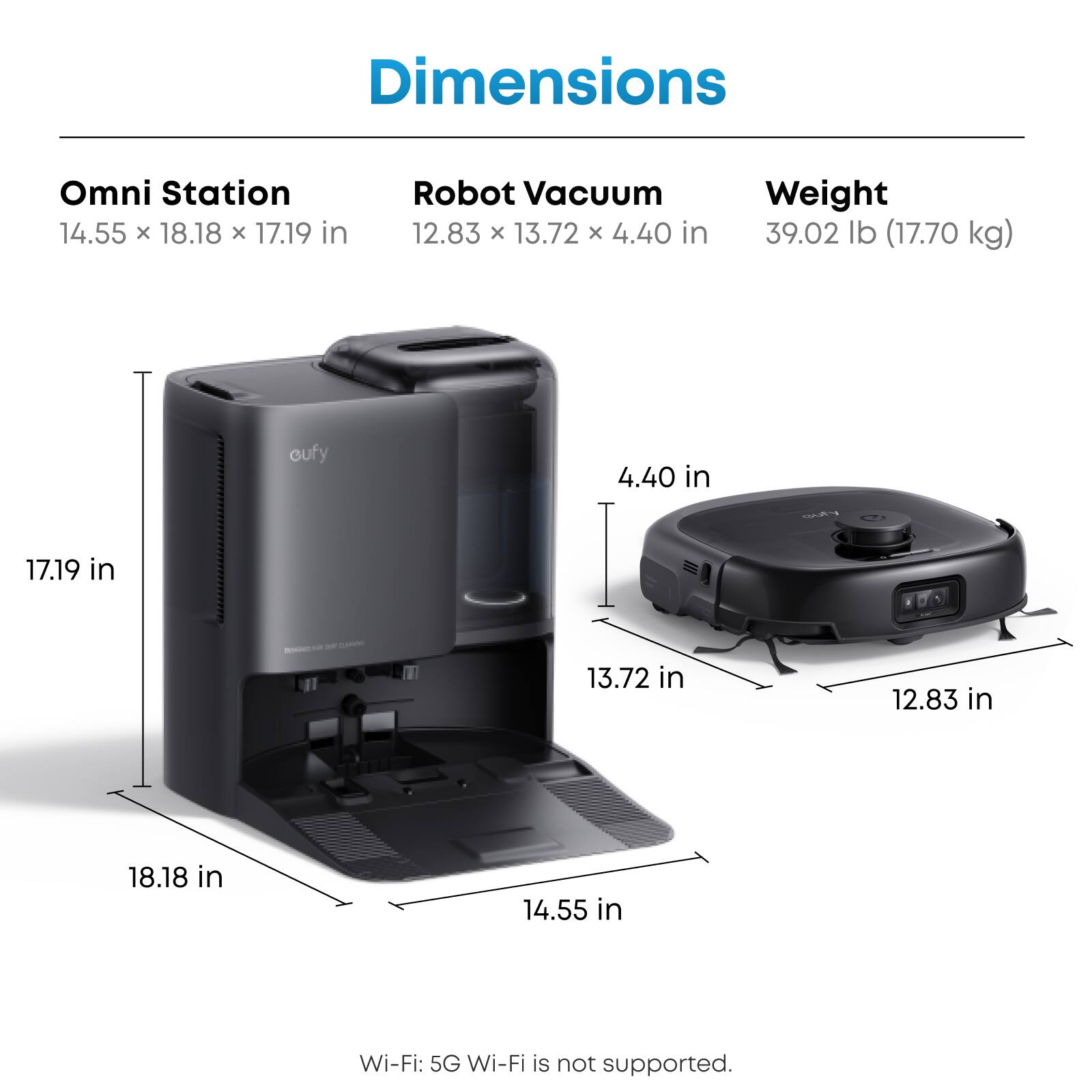 Dimensions Omni Station 14.55 x 18.18 x 17.19 in Robot Vacuum 12.83 x 13.72 x 4.40 in Weight 39.02 lb (17.70 kg) Wi-Fi: 5G Wi-Fi is not supported.