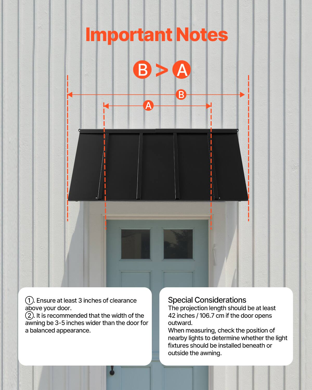 Important Notes

1. Ensure at least 3 inches of clearance above your door.
2. It is recommended that the width of the awning be 3-5 inches wider than the door for a balanced appearance.

Special Considerations

The projection length should be at least 42 inches / 106.7 cm if the door opens outward.

When measuring, check the position of nearby lights to determine whether the light fixtures should be installed beneath or outside the awning.