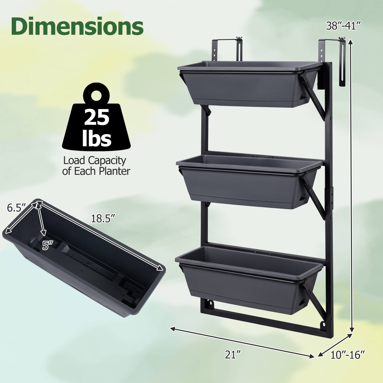Dimensions
38"-41"
25 lbs Load Capacity of Each Planter
6.5"
18.5"
5"
21"
10"-16"