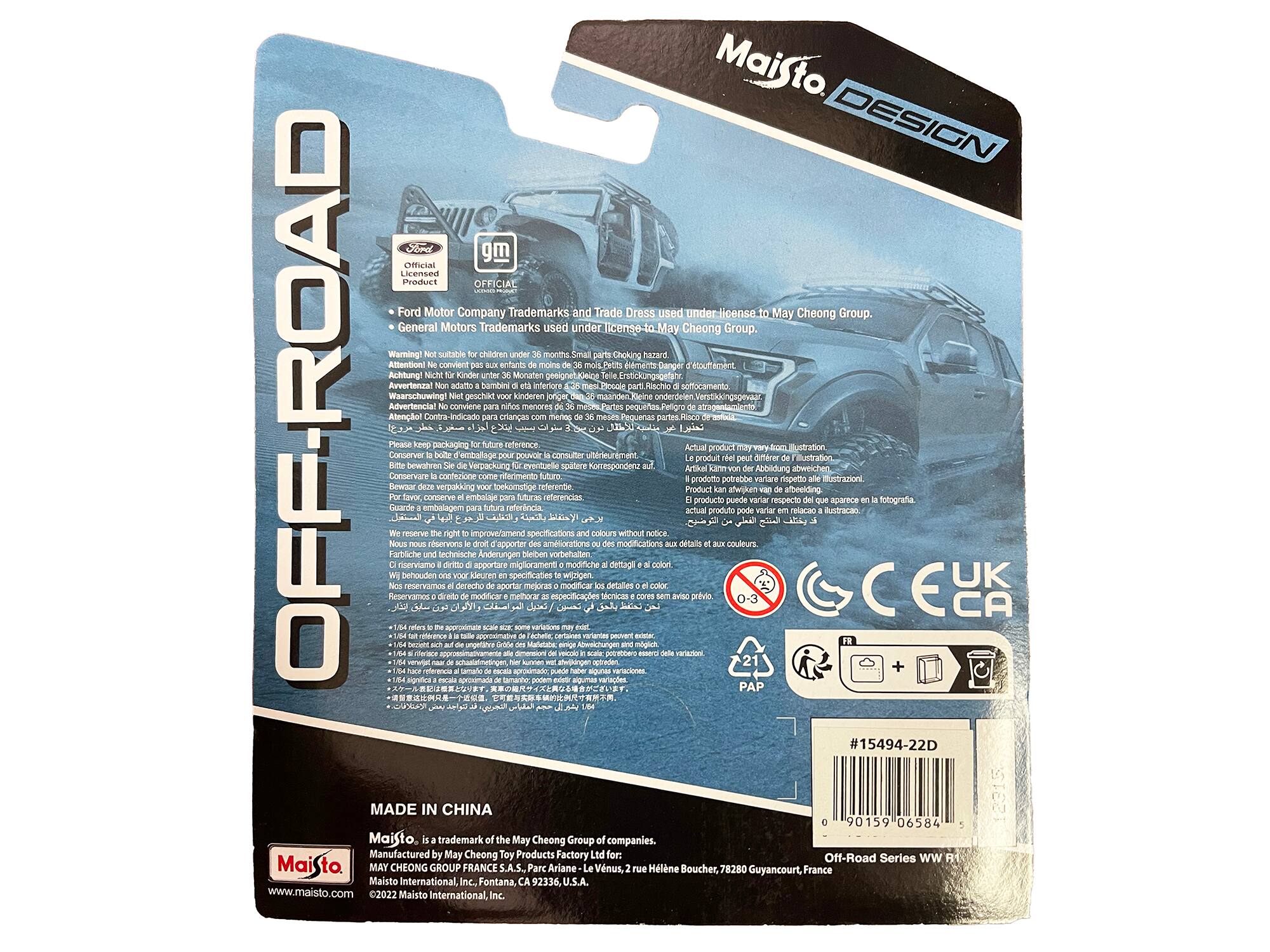 Maisto DESIGN OFFROAD

Ford Motor Company Trademarks and Trade Dress used under license to May Cheong Group. General Motors Trademarks used under license to May Cheong Group.

Warning! Not suitable for children under 36 months. Small parts. Choking hazard. Attention! Convient aux enfants de moins de 36 mois. Petits éléments. Danger d'étouffement. Achtung! Nicht für Kinder unter 36 Monaten geeignet. Kleinste Teile. Erstickungsgefahr. Advies! Niet geschikt voor kinderen jonger dan 36 maanden. Klein onderdelen. Verschikkingsoorzaak. Avertencia! No conviene menores de 36 meses. Pequeños elementos. Peligro de asfixia. Attenzione! Non conviene per bambini sotto i 36 mesi. Piccoli pezzi. Rischio di soffocamento. 

Please keep this packaging for future reference. Conserver D'ouverture COI dfrer ntation bewhren Verpackung eventuelle splere orrespondere AbbRdunG abweichen Conseniare cntezsane riferimento prodotto potrebbe