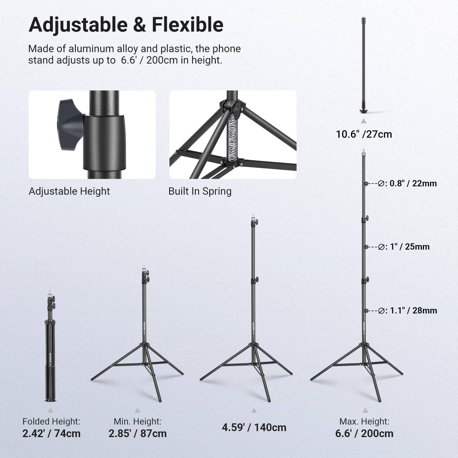 Adjustable & Flexible

Made of aluminum alloy and plastic, the phone stand adjusts up to 6.6' / 200cm in height.

- Adjustable Height
- Built In Spring

10.6" / 27cm

Folded Height: 2.42' / 74cm

Min. Height: 2.85' / 87cm

Max. Height: 6.6' / 200cm

D: 0.8" / 22mm

D: 1" / 25mm

D: 1.1" / 28mm
