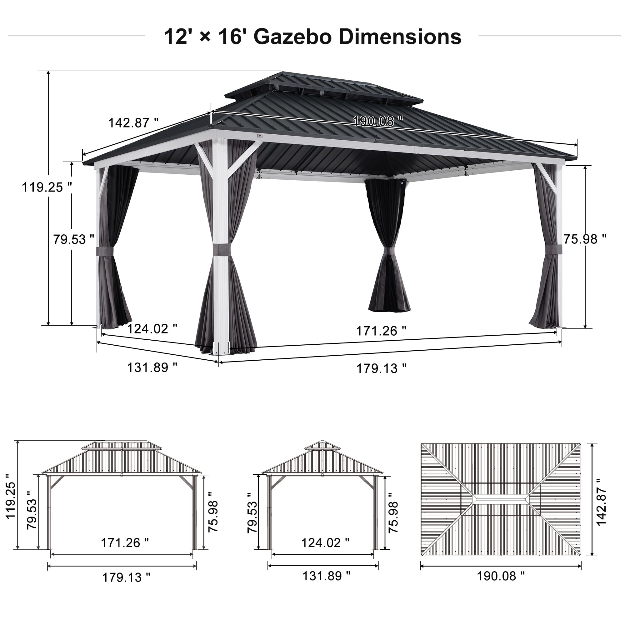12' x 16' Gazebo Dimensions

- 142.87"
- 190.08"
- 119.25"
- 79.53"
- 75.98"
- 124.02"
- 171.26"
- 131.89"
- 179.13"
- 119.25"
- 79.53"
- 171.26"
- 75.98"
- 79.53"
- 124.02"
- 75.98"
- 142.87"
- 179.13"
- 131.89"
- 190.08"