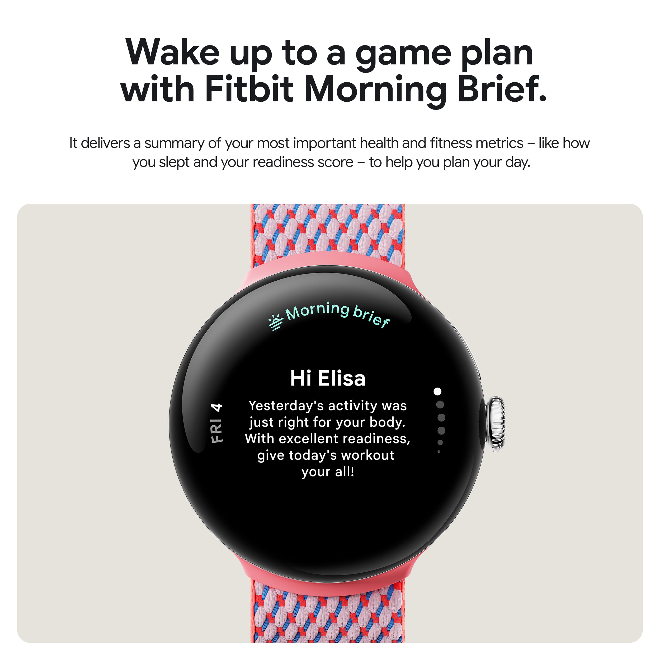 Wake up to a game plan with Fitbit Morning Brief. It delivers a summary of your most important health and fitness metrics, such as your sleep quality and readiness score, to help you plan your day. Morning Brief: Hi Elisa, 4/10 Yesterday's activity was just right for your body. Today, with an excellent readiness score, give today's workout your all!