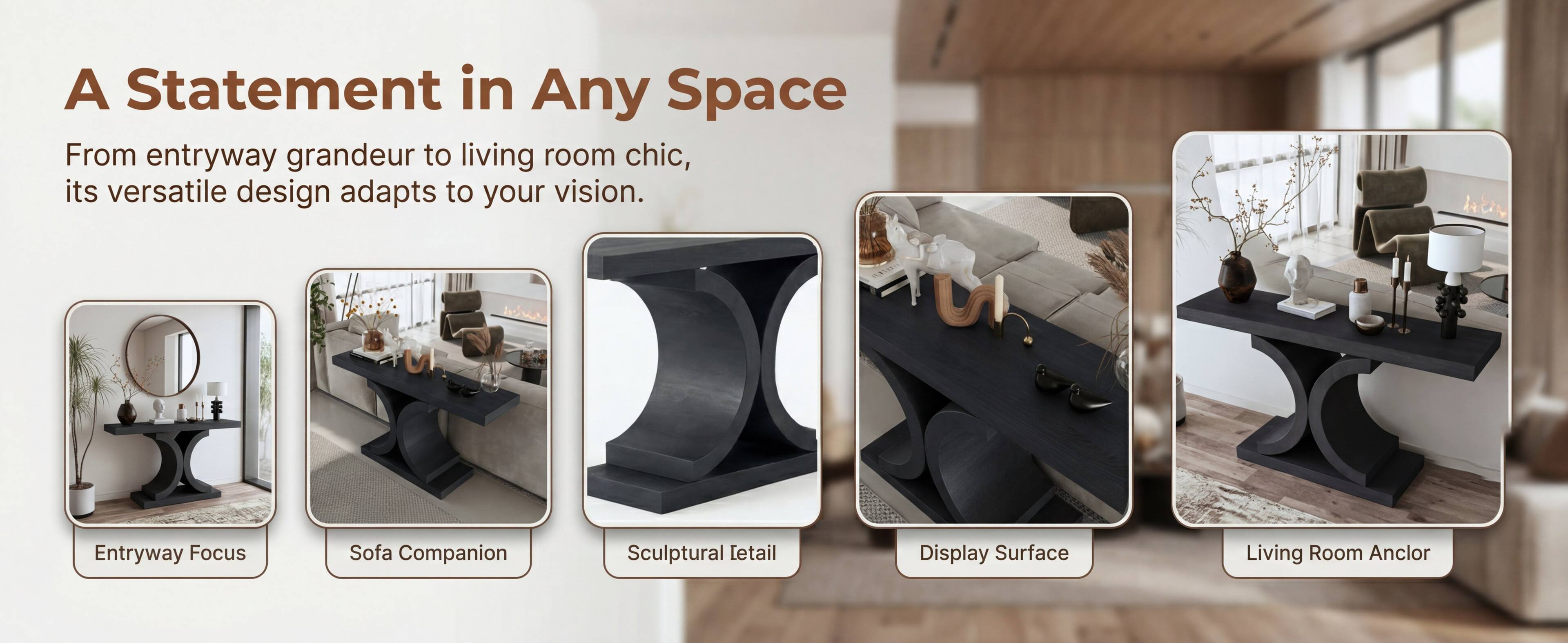 A Statement in Any Space

From entryway grandeur to living room chic, its versatile design adapts to your vision.

- Entryway Focus
- Sofa Companion
- Sculptural Detail
- Display Surface
- Living Room Anchor