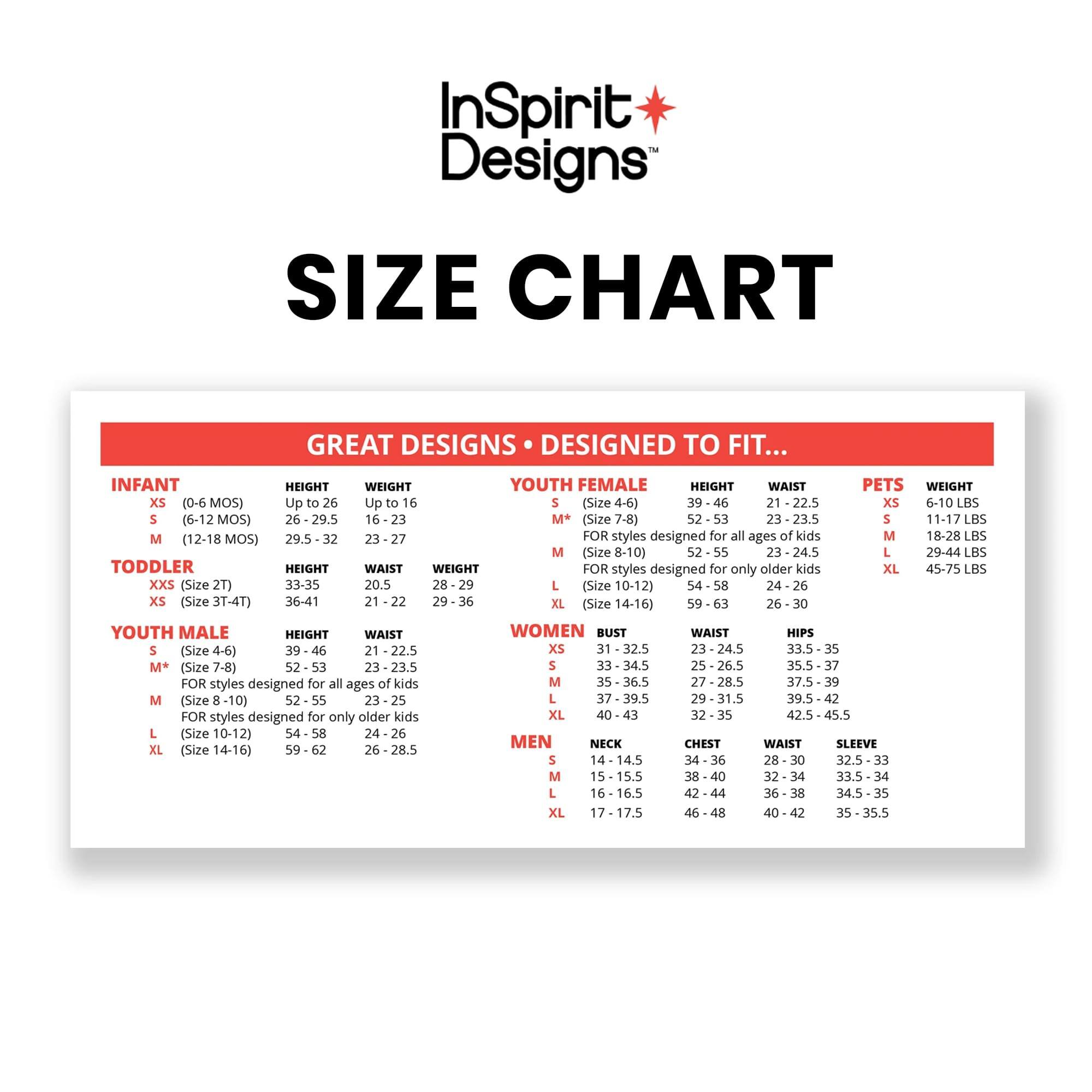 InSpirit Designs SIZE CHART

GREAT DESIGNS DESIGNED TO FIT...

**INFANT**
- XS (0-6 MOS)  
  HEIGHT: Up to 26  
  WEIGHT: Up to 16 (Size 4-6)  
- S (6-12 MOS)  
  HEIGHT: 26-29.5  
  WEIGHT: 16-23  
- M (12-18 MOS)  
  HEIGHT: 29.5  
  WEIGHT: 23-27  

**TODDLER**
- XXS (Size 2T)  
  HEIGHT: 33-35  
  WAIST: 20.5  
  WEIGHT: 28-29  
- XS (Size 3T-4T)  
  HEIGHT: 36-41  
  WAIST: 21-22  
  WEIGHT: 29-36  
- S (Size 4T-5T)  
  HEIGHT: 39-46  
  WAIST: 21-22.5  
  WEIGHT: 30-39  

**YOUTH FEMALE