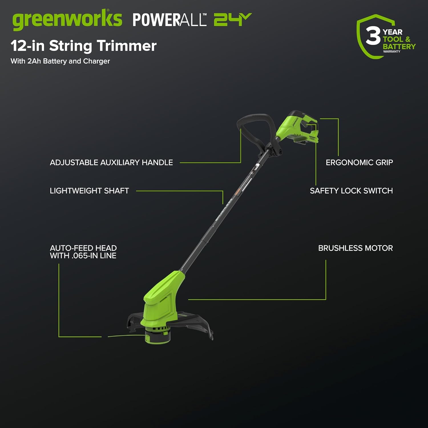 greenworks POWERALL 24Y  
12-in String Trimmer  
With 2Ah Battery and Charger  

- ADJUSTABLE AUXILIARY HANDLE  
- LIGHTWEIGHT SHAFT  
- AUTO-FEED HEAD WITH .065-IN LINE  
- ERGONOMIC GRIP  
- SAFETY LOCK SWITCH  
- BRUSHLESS MOTOR  

3 YEAR TOOL & BATTERY WARRANTY