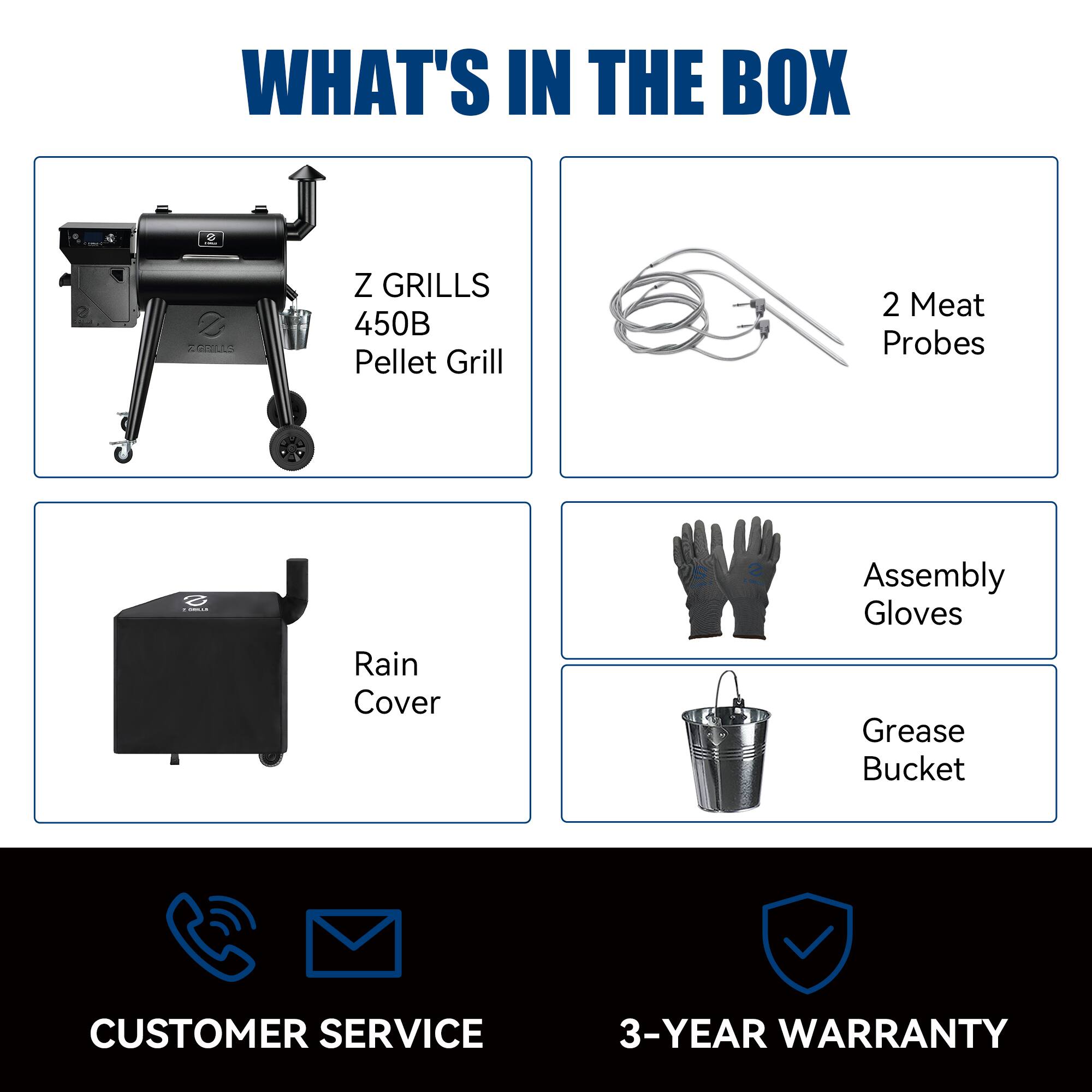 WHAT'S IN THE BOX

- Z GRILLS 450B Pellet Grill
- 2 Meat Probes
- Rain Cover
- Assembly Gloves
- Grease Bucket

CUSTOMER SERVICE

3-YEAR WARRANTY