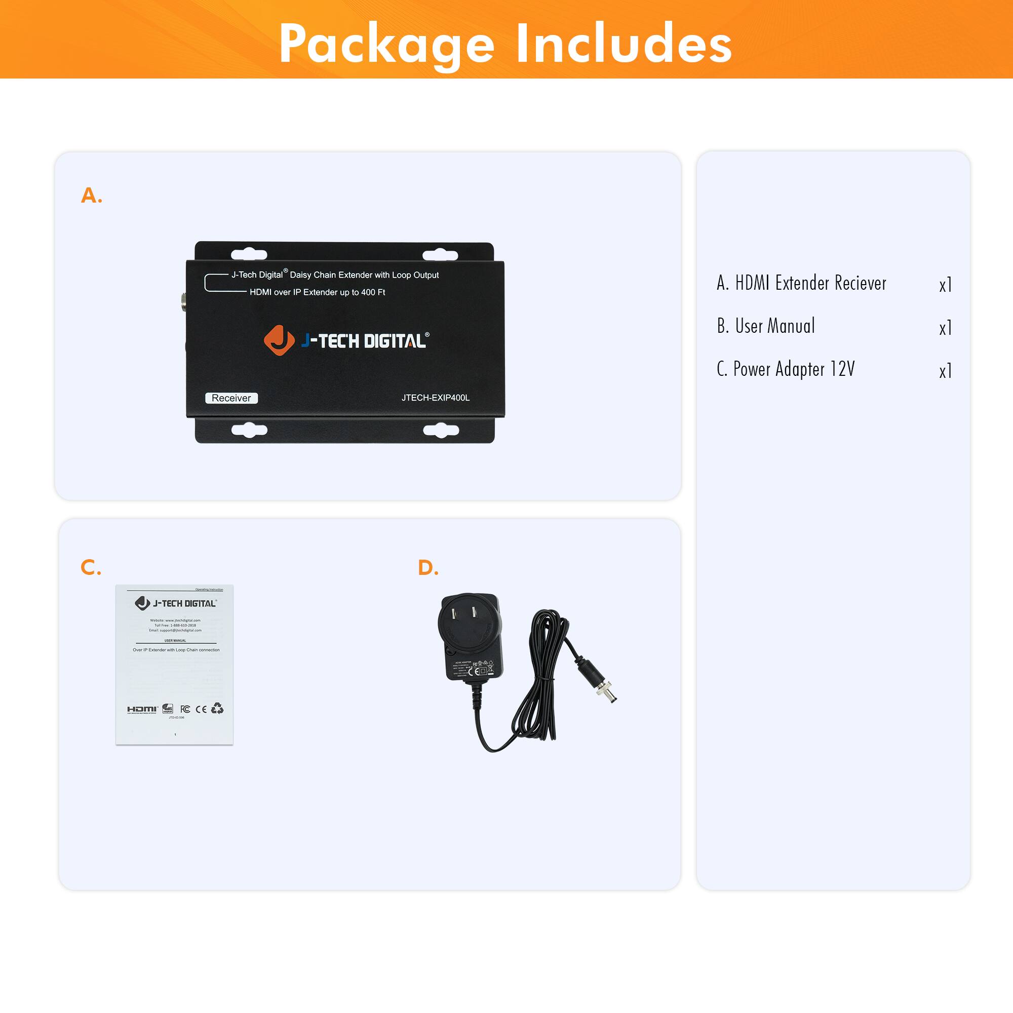 Package Includes

A. J-Tech Digital Daisy Chain Extender with Loop Output  
- HDMI over IP Extender up to 400 F  
- JTECH-EXP4P0L  
- Receiver  

B. User Manual  

C. Power Adapter 12V  

D.  

A. HDMI Extender Receiver x1  
B. User Manual x1  
C. Power Adapter 12V x1