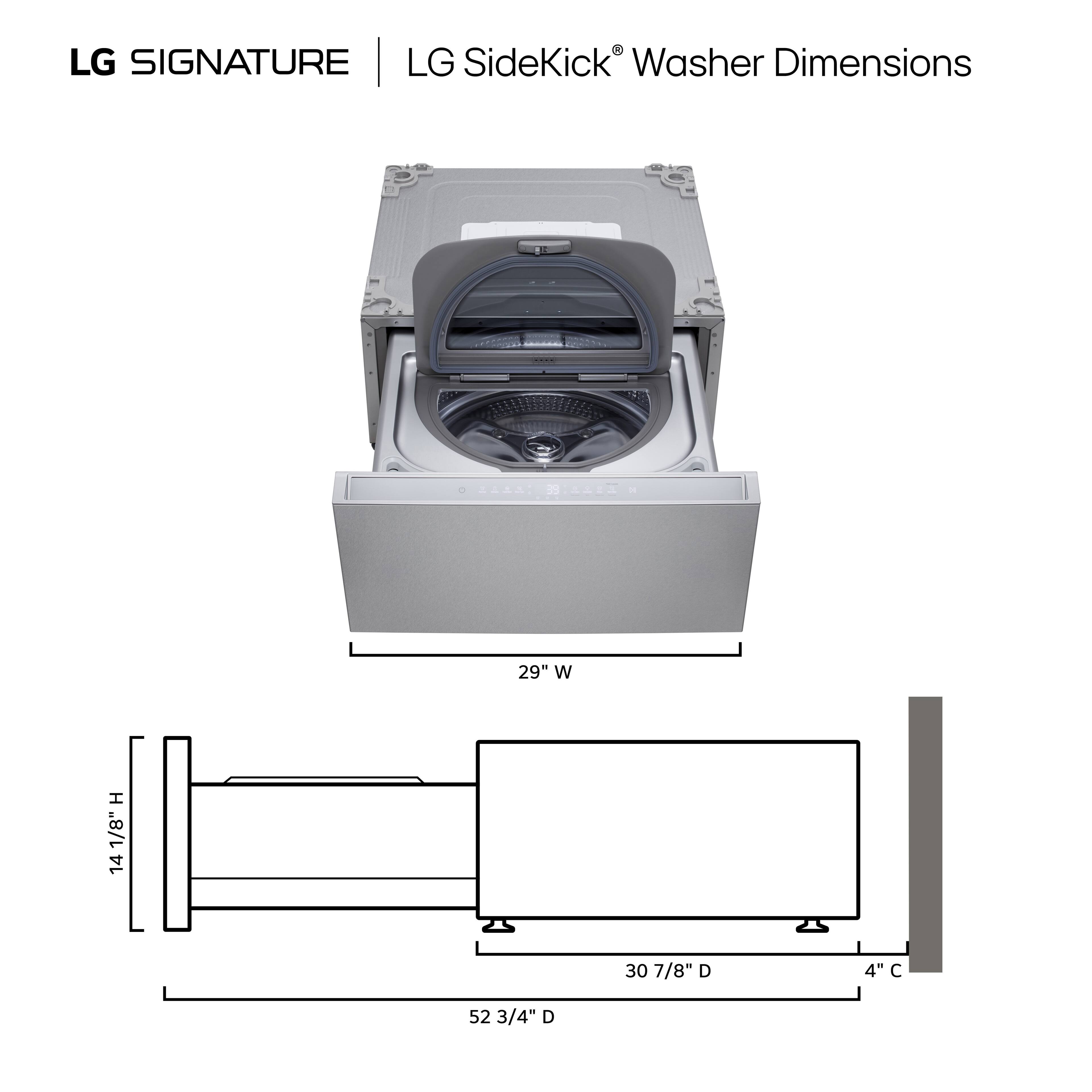 LG SIGNATURE | LG SideKick Washer Dimensions

7 29" W
14 1/8" H
30 7/8" D
4" C
52 3/4" D