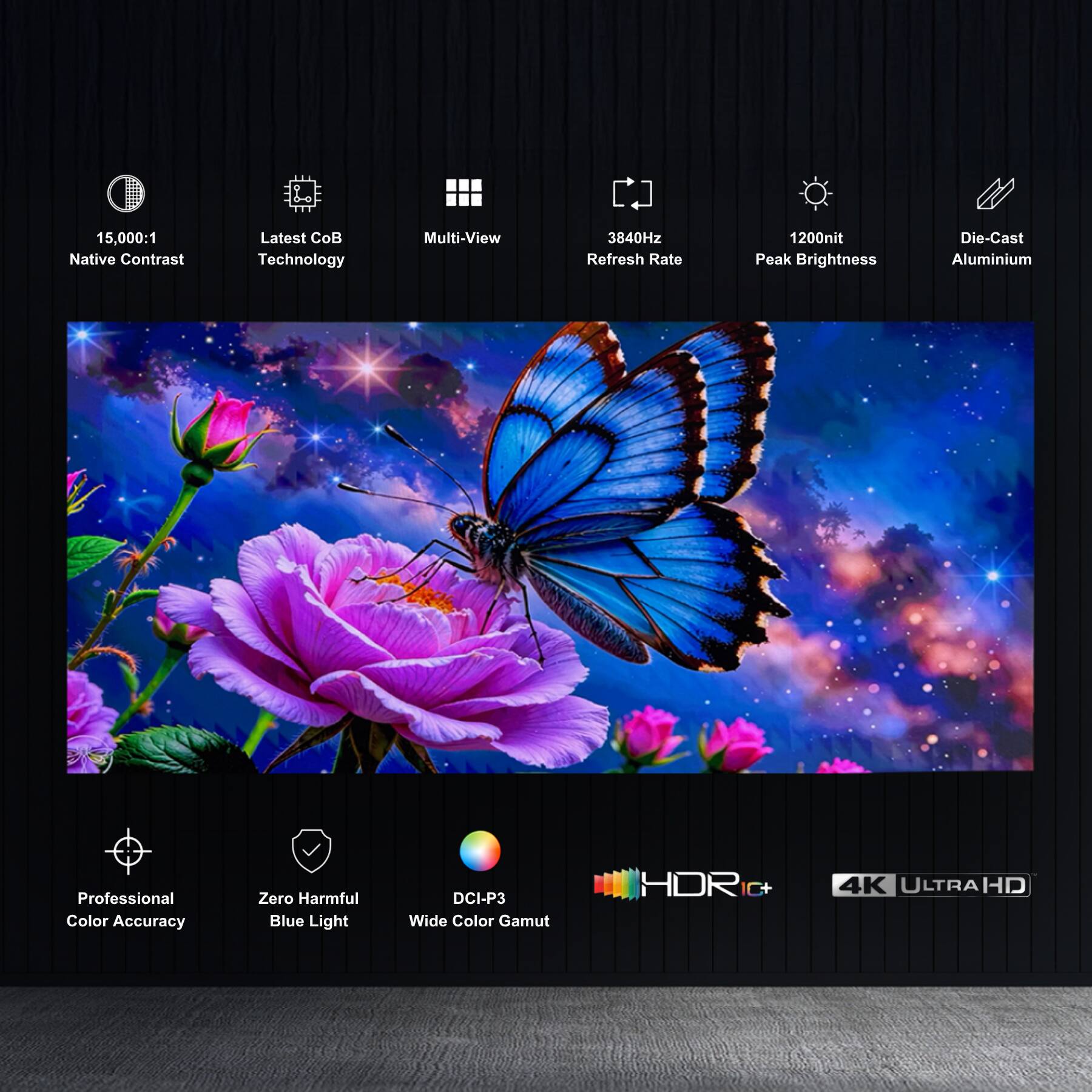 15,000:1 Native Contrast  
Latest CoB Technology  
Multi-View  
3840Hz Refresh Rate  
1200nit Peak Brightness  
Die-Cast Aluminium  
Professional Color Accuracy  
Zero Harmful Blue Light  
DCI-P3 Wide Color Gamut  
HDR10+  
4K ULTRAHD