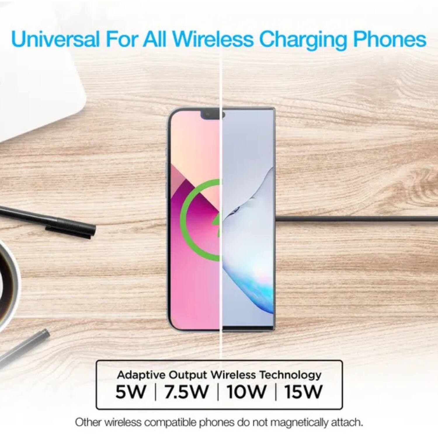 Universal For All Wireless Charging Phones

Adaptive Output Wireless Technology
5W | 7.5W | 10W | 15W

Other wireless compatible phones do not magnetically attach.