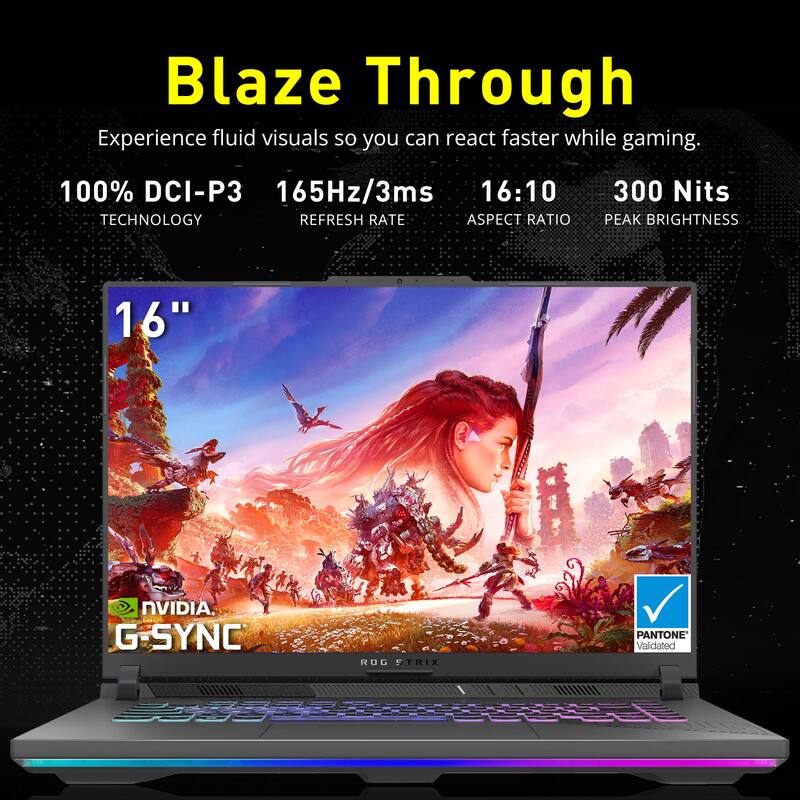 Blaze Through

Experience fluid visuals so you can react faster while gaming.

100% DCI-P3 TECHNOLOGY

165Hz/3ms REFRESH RATE

16:10 ASPECT RATIO

300 Nits PEAK BRIGHTNESS

16"

NVIDIA G-SYNC

ROG STRIX

PANTONE Validated