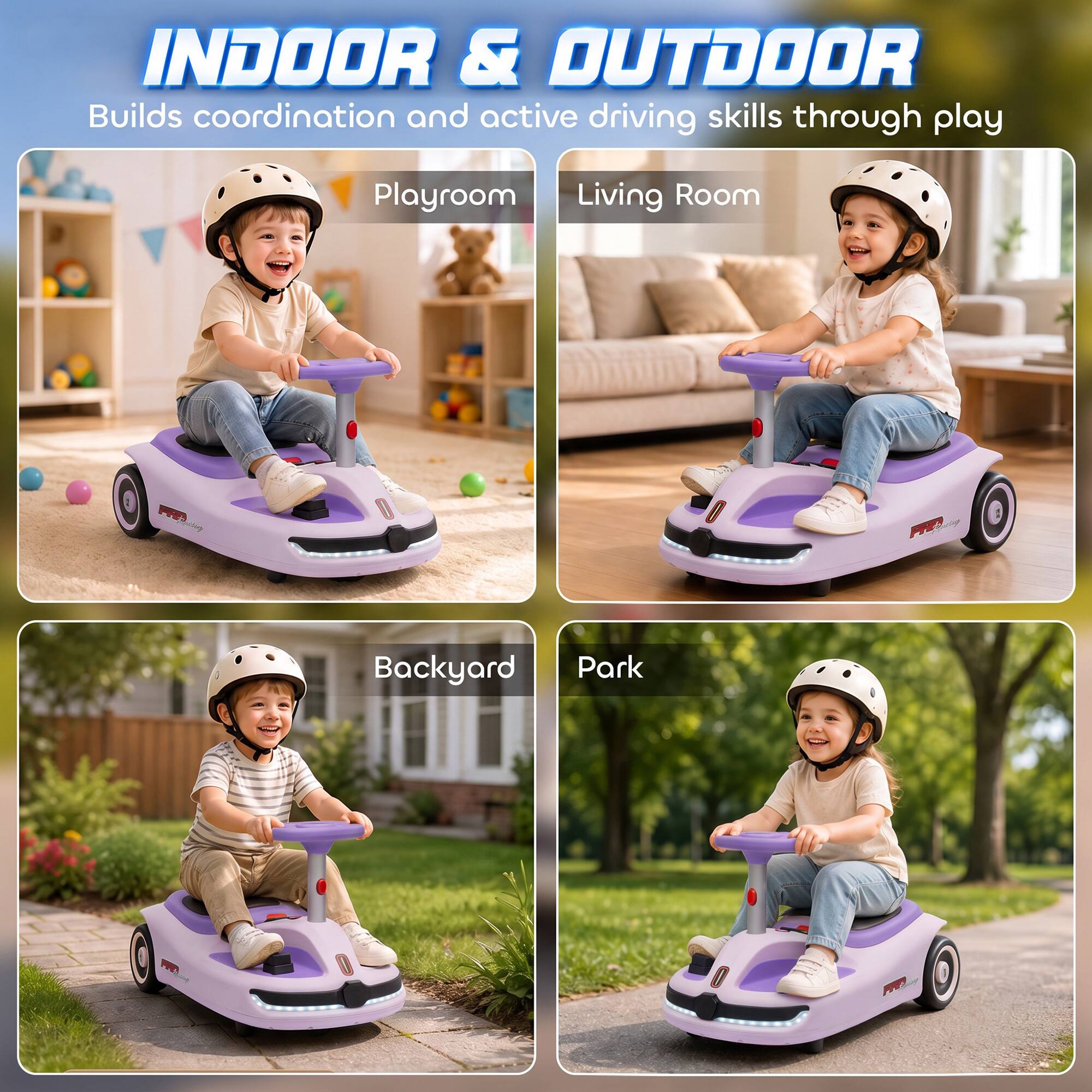 INDOOR & OUTDOOR  
Builds coordination and active driving skills through play

Playroom  
Living Room  
Backyard  
Park