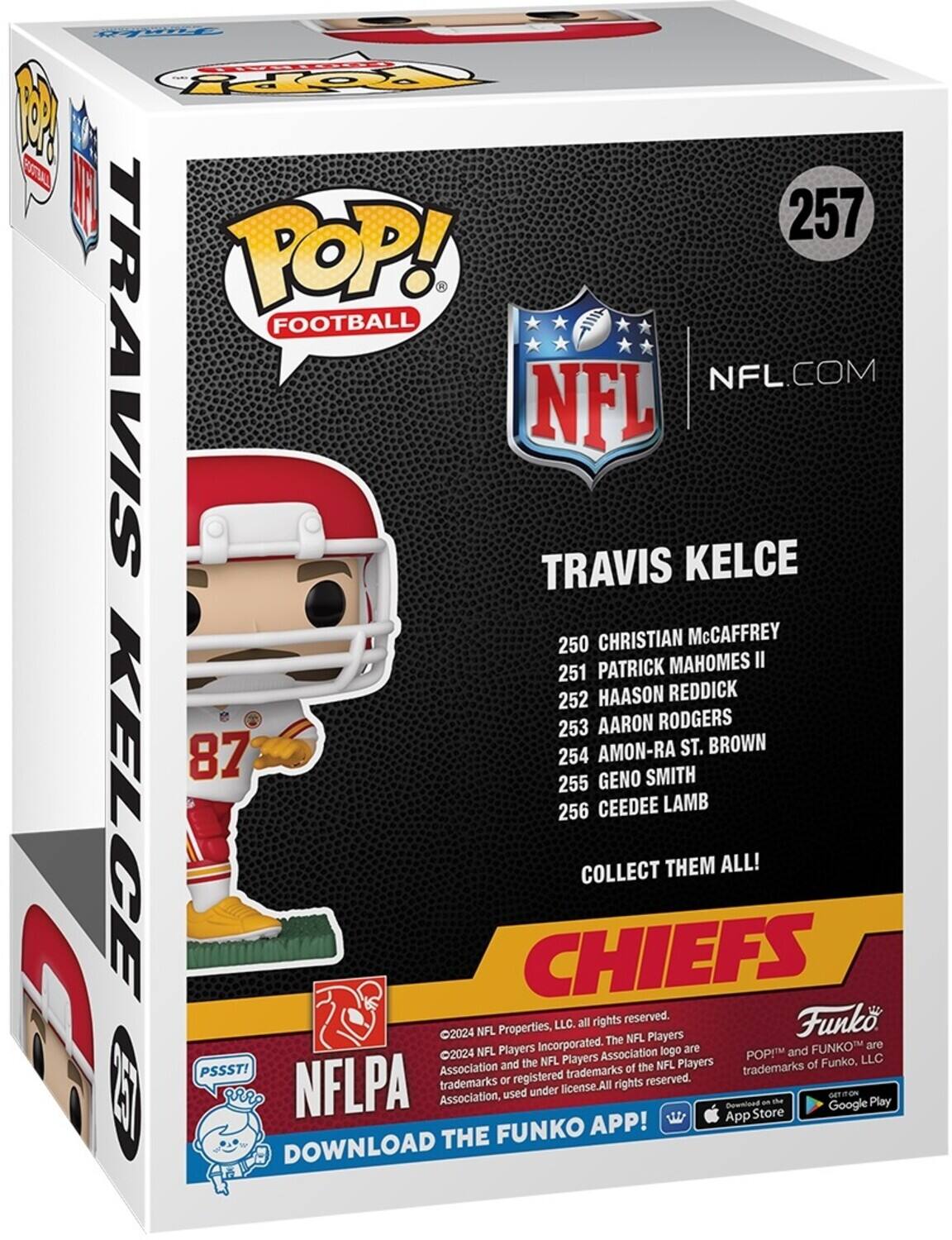 PE Po TOOTPY 1 3 I 257 POP! FOOTBALL TRAVIS NFL TRAVIS KELCE NFL.COM 250 CHRISTIAN McCAFFREY PATRICK MAHOMES II 251 252 HAASON REDDICK 253 AARON RODGERS AMON-RA ST. BROWN 87 254 GENO SMITH 255 KELCE 256 CEEDEE LAMB COLLECT THEM ALL! CHIEFS LLC. all rights reserved Funko 2024 NFL Properties, Players Incorporated. The NFL Players Association logo are and FUNKO are 2024 Players Association trademarks of the trademarks NFLPA trademarks or registered rights reserved. PSSST! Association used under license. All rights reserved. DOWNLOAD THE FUNKO APP!