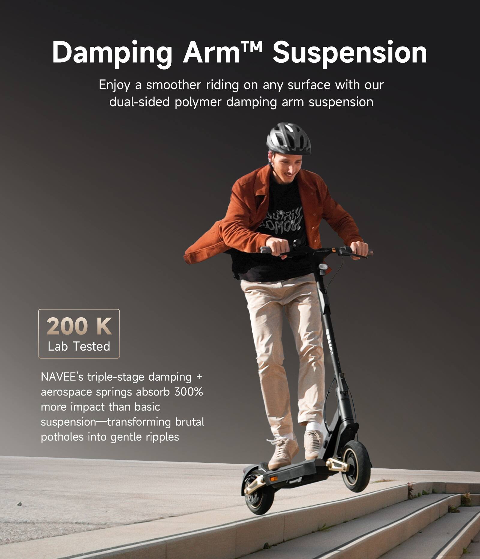 Damping Arm™ Suspension

Enjoy a smoother riding on any surface with our dual-sided polymer damping arm suspension

200 K Lab Tested

NAVEE's triple-stage damping + aerospace springs absorb 300% more impact than basic suspension—transforming brutal potholes into gentle ripples
