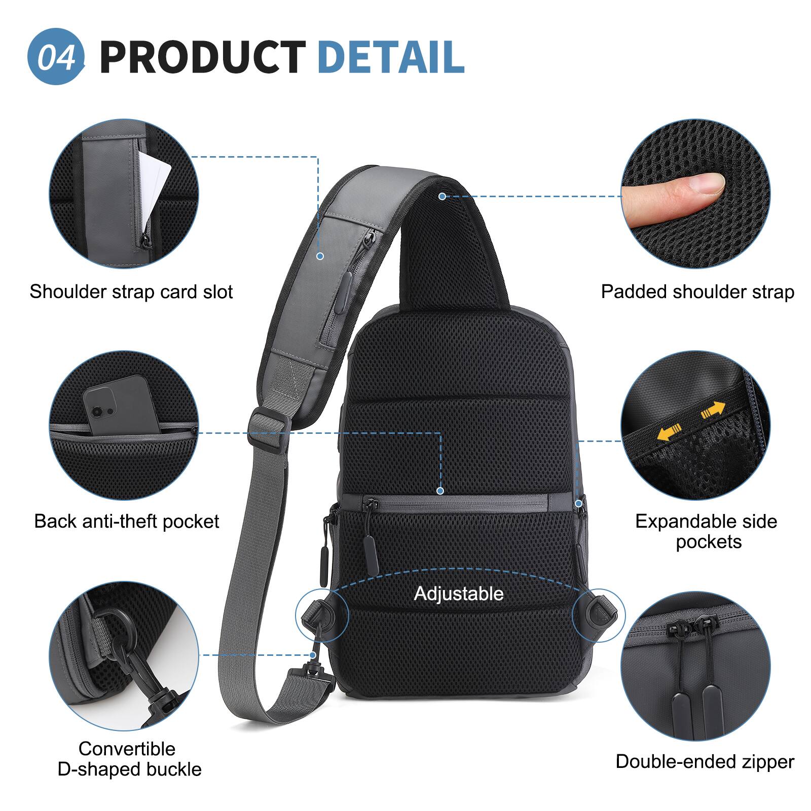 04 PRODUCT DETAIL

- Shoulder strap card slot
- Padded shoulder strap
- Back anti-theft pocket
- Expandable side pockets
- Adjustable
- Convertible D-shaped buckle
- Double-ended zipper