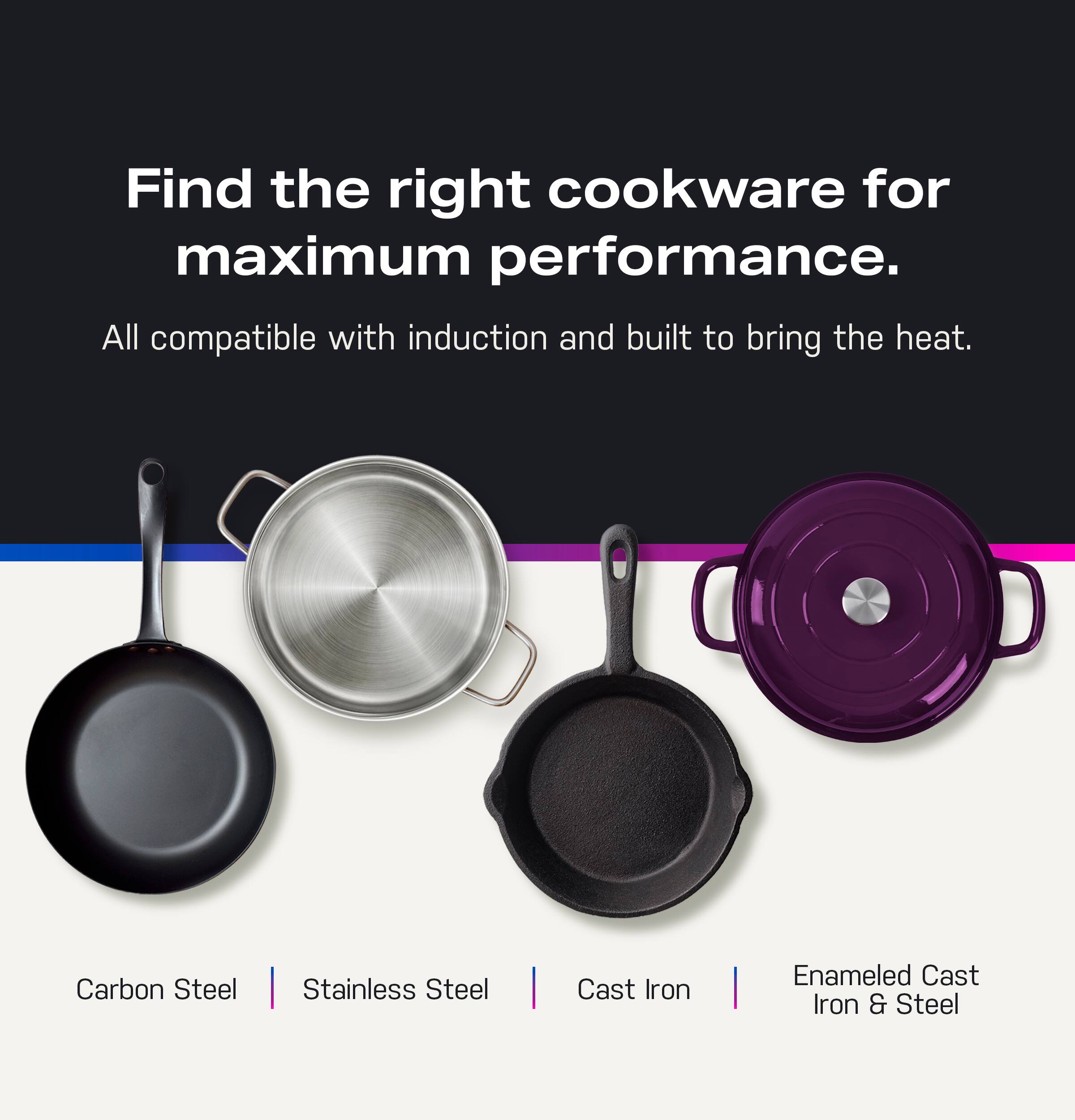 Find the right cookware for maximum performance. All compatible with induction and built to bring the heat. Carbon Steel | Stainless Steel | Cast Iron | Enameled Cast Iron & Steel.