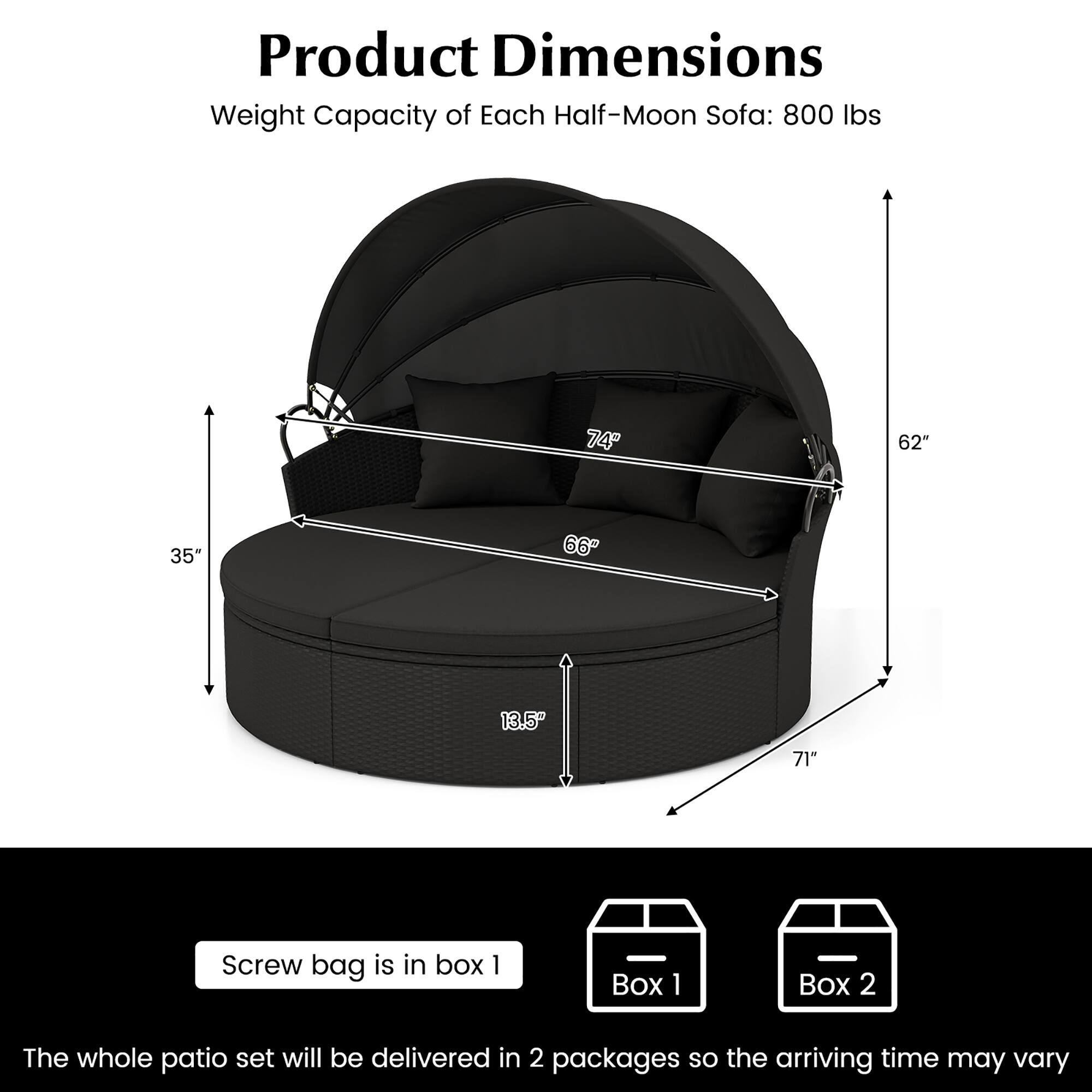 Product Dimensions  
Weight Capacity of Each Half-Moon Sofa: 800 lbs  

Half-Moon Sofa:  
- 74"  
- 62"  
- 35"  
- 66"  
- 13.5"  
- 71"  

Screw bag is in box 1  

The whole patio set will be delivered in 2 packages so the arriving time may vary  

Box 1  
Box 2