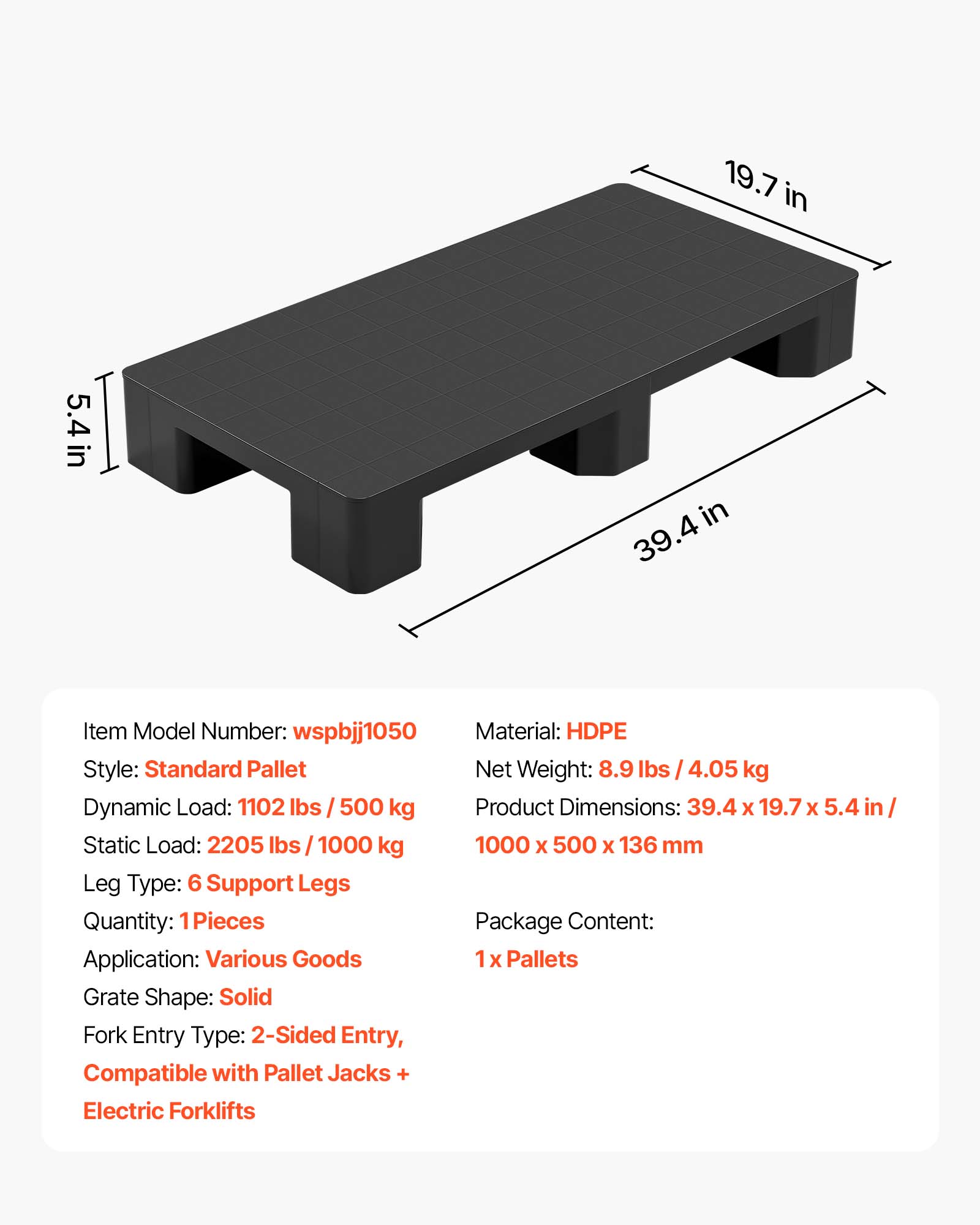 19.7 in  
5.4 in  
39.4 in  

Item Model Number: wspbjj1050  
Material: HDPE  
Style: Standard Pallet  
Net Weight: 8.9 lbs / 4.05 kg  
Dynamic Load: 1102 lbs / 500 kg  
Product Dimensions: 39.4 x 19.7 x 5.4 in / 1000 x 500 x 136 mm  
Static Load: 2205 lbs / 1000 kg  
Leg Type: 6 Support Legs  
Quantity: 1 Pieces  
Application: Various Goods  
Grate Shape: Solid  
Fork Entry Type: 2-Sided Entry, Compatible with Pallet Jacks + Electric Forklifts