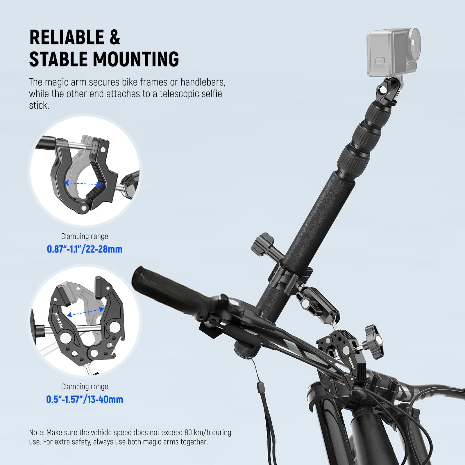 RELIABLE & STABLE MOUNTING

The magic arm secures bike frames or handlebars, while the other end attaches to a telescopic selfie stick.

Clamping range  
0.87"-1.1"/22-28mm

Clamping range  
0.5"-1.57"/13-40mm

Note: Make sure the vehicle speed does not exceed 80 km/h during use. For extra safety, always use both magic arms together.