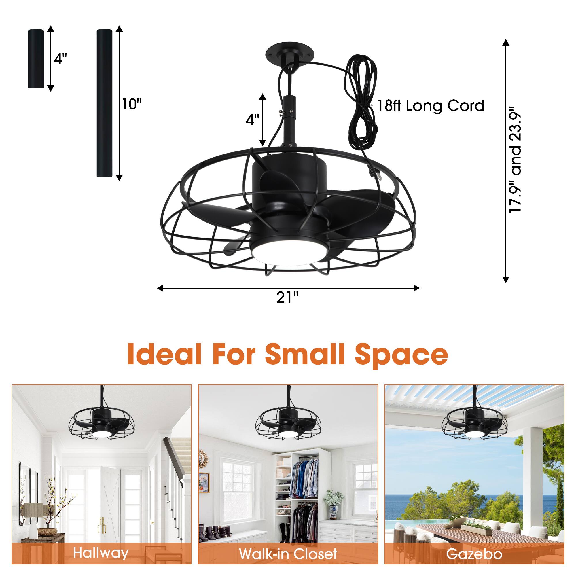 4"  
10"  
4"  
18ft Long Cord  
17.9" and 23.9"  
21"  
Ideal For Small Space  

Hallway  
Walk-in Closet  
Gazebo