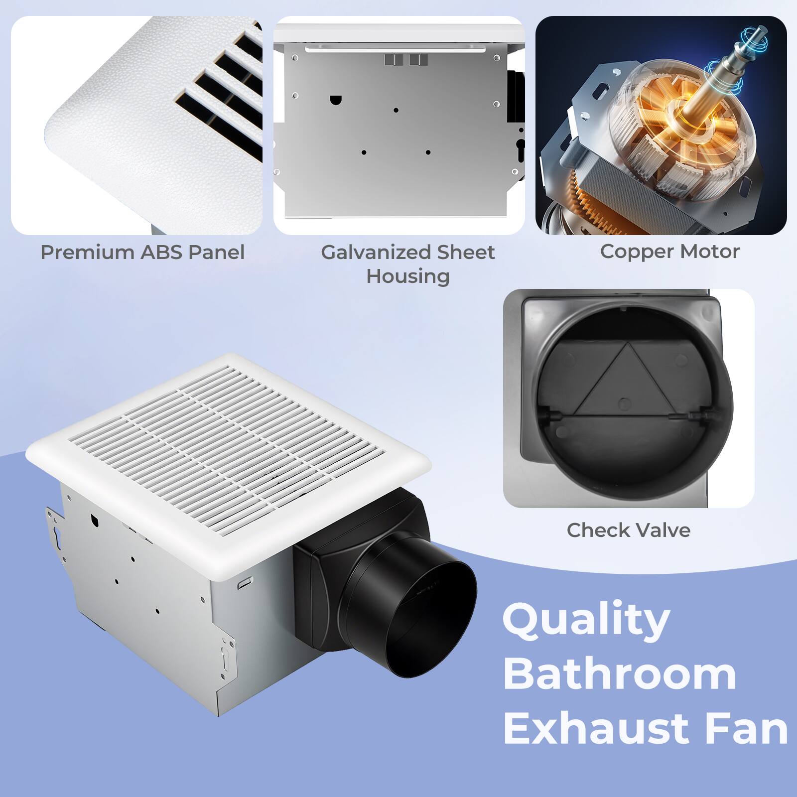 Premium ABS Panel  
Galvanized Sheet Housing  
Copper Motor  
Check Valve  

Quality Bathroom Exhaust Fan