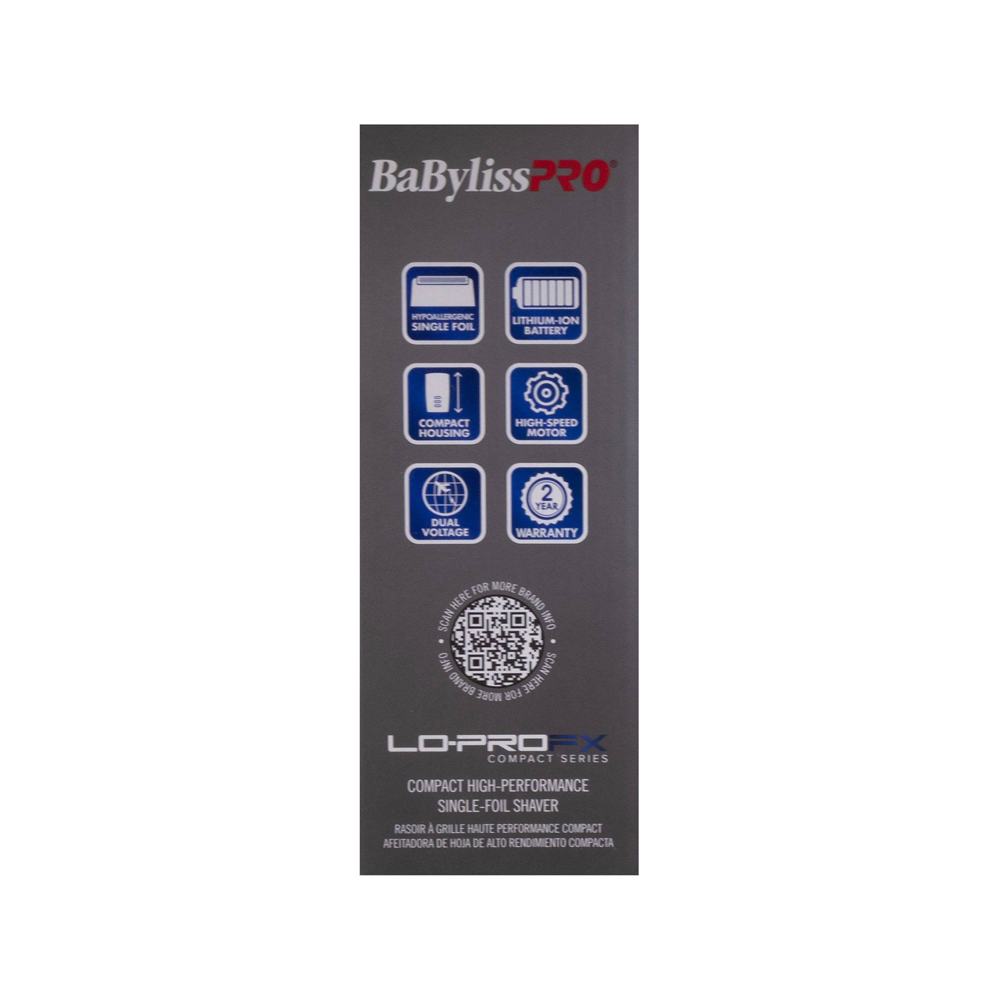 BaByliss Pro - LO-PRO FX  
Compact High-Performance Single-Foil Shaver  
Compact Housing  
Lithium-Ion Battery  
High-Speed Motor  
Dual Voltage  
2-Year Warranty  

Compact High-Performance Single-Foil Shaver  
Rasoir à Grille Haute Performance Compact  
Afeitadora de Hoja de Alto Rendimiento Compacta