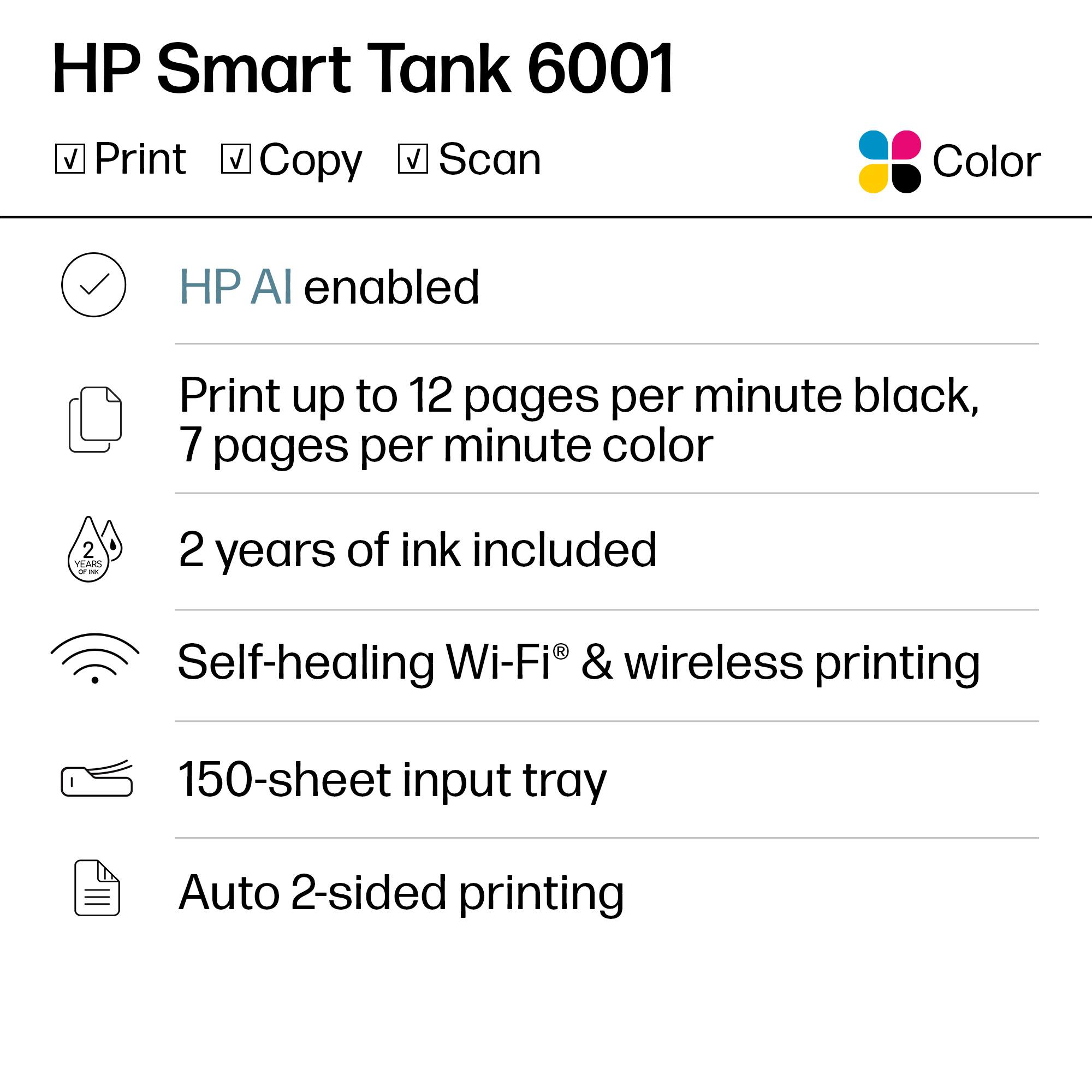 HP Smart Tank 6001

Print Copy Scan Color

- HP AI enabled
- Print up to 12 pages per minute black, 7 pages per minute color
- 2 years of ink included
- Self-healing Wi-Fi® & wireless printing
- 150-sheet input tray
- Auto 2-sided printing