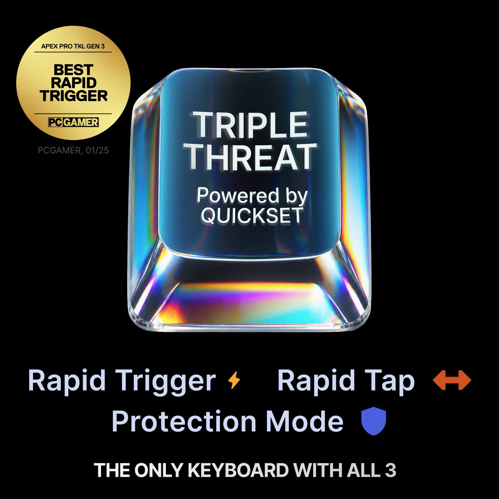 APEX PRO TKL GEN 3  
BEST RAPID TRIGGER  
PCGAMER, 01/25  
TRIPLE THREAT  
Powered by QUICKSET  
Rapid Trigger  
Rapid Tap  
Protection Mode  
THE ONLY KEYBOARD WITH ALL 3