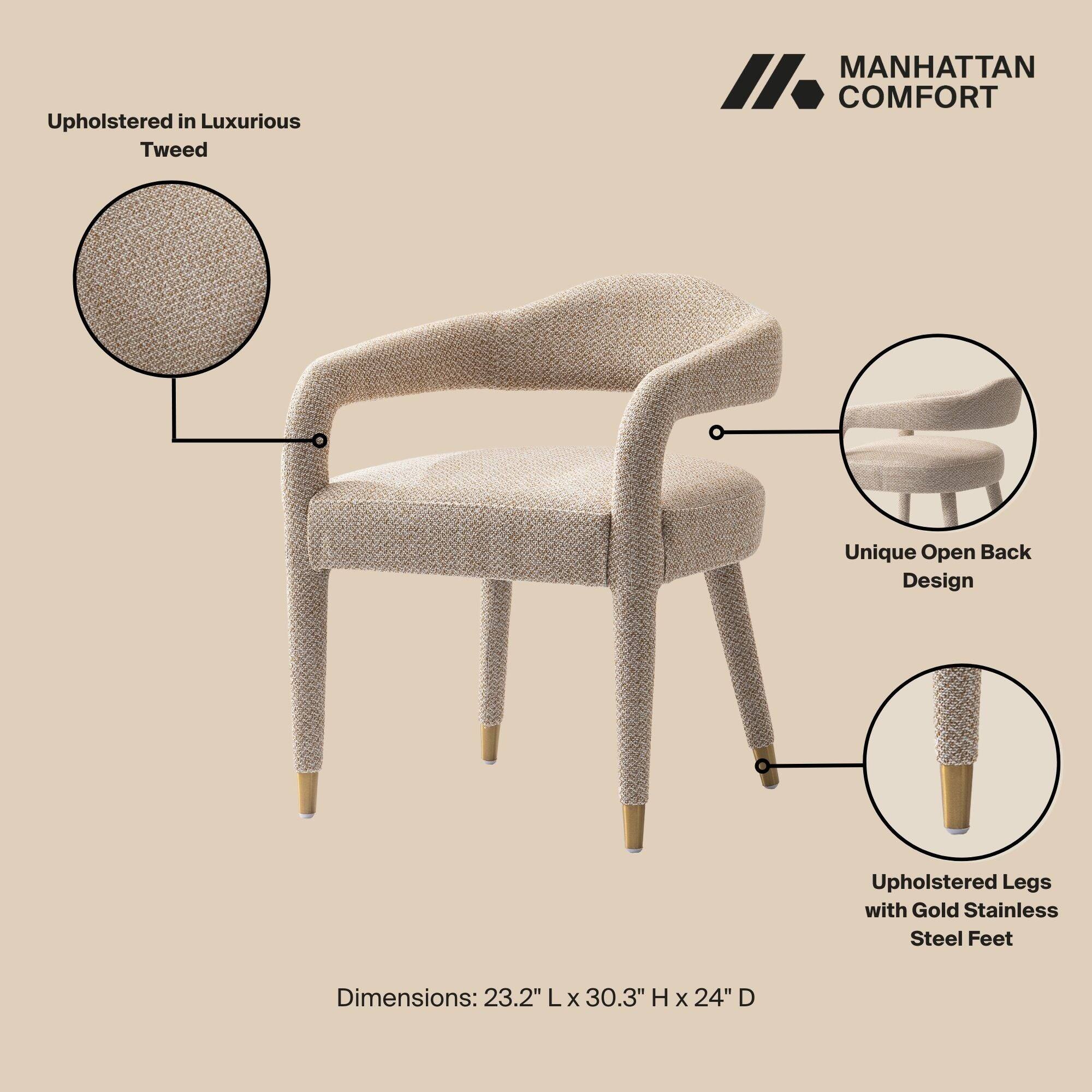 Upholstered in Luxurious Tweed

MANHATTAN COMFORT

Unique Open Back Design

Upholstered Legs with Gold Stainless Steel Feet

Dimensions: 23.2" L x 30.3" H x 24" D