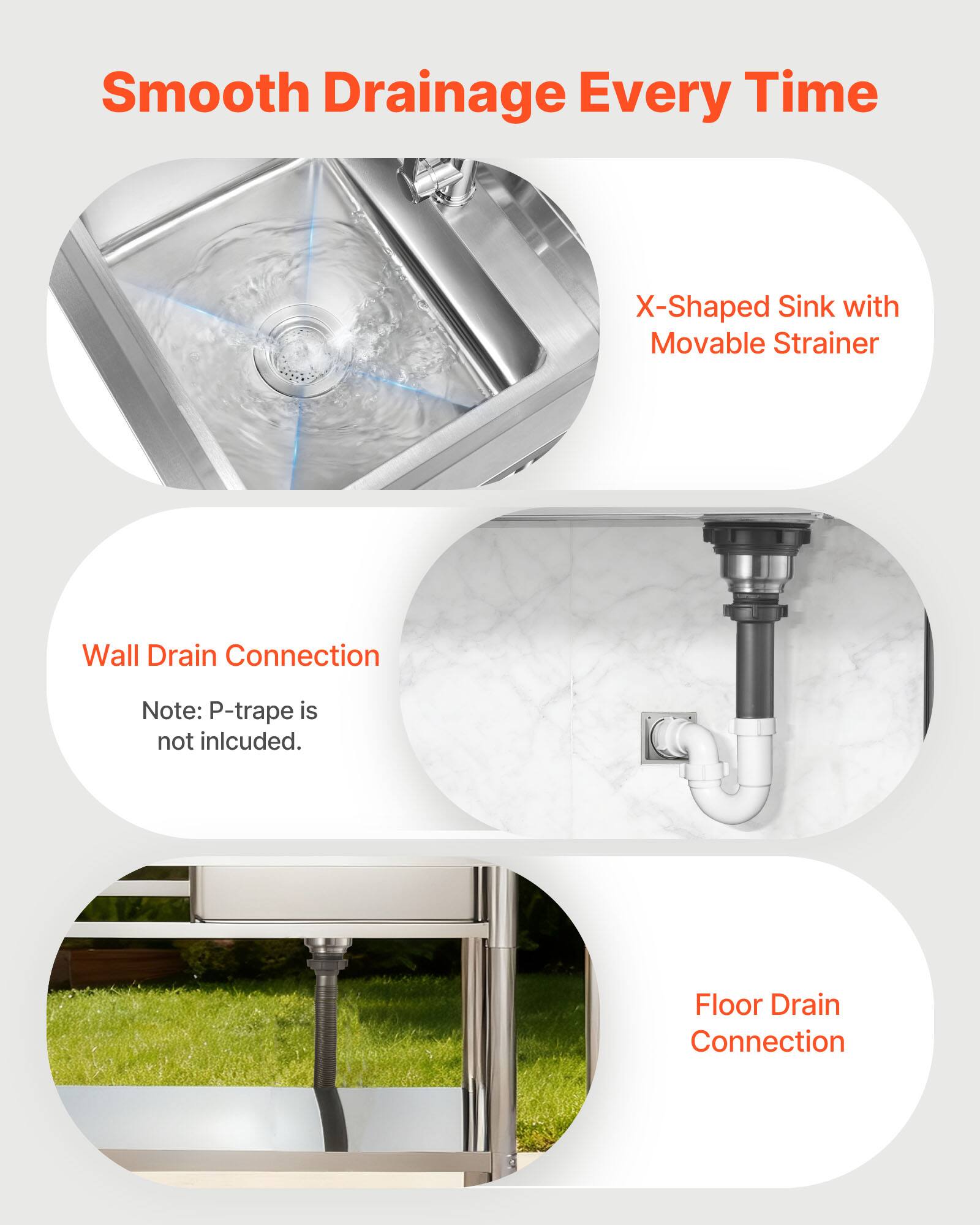 Smooth Drainage Every Time

X-Shaped Sink with Movable Strainer

Wall Drain Connection
Note: P-trap is not included.

Floor Drain Connection