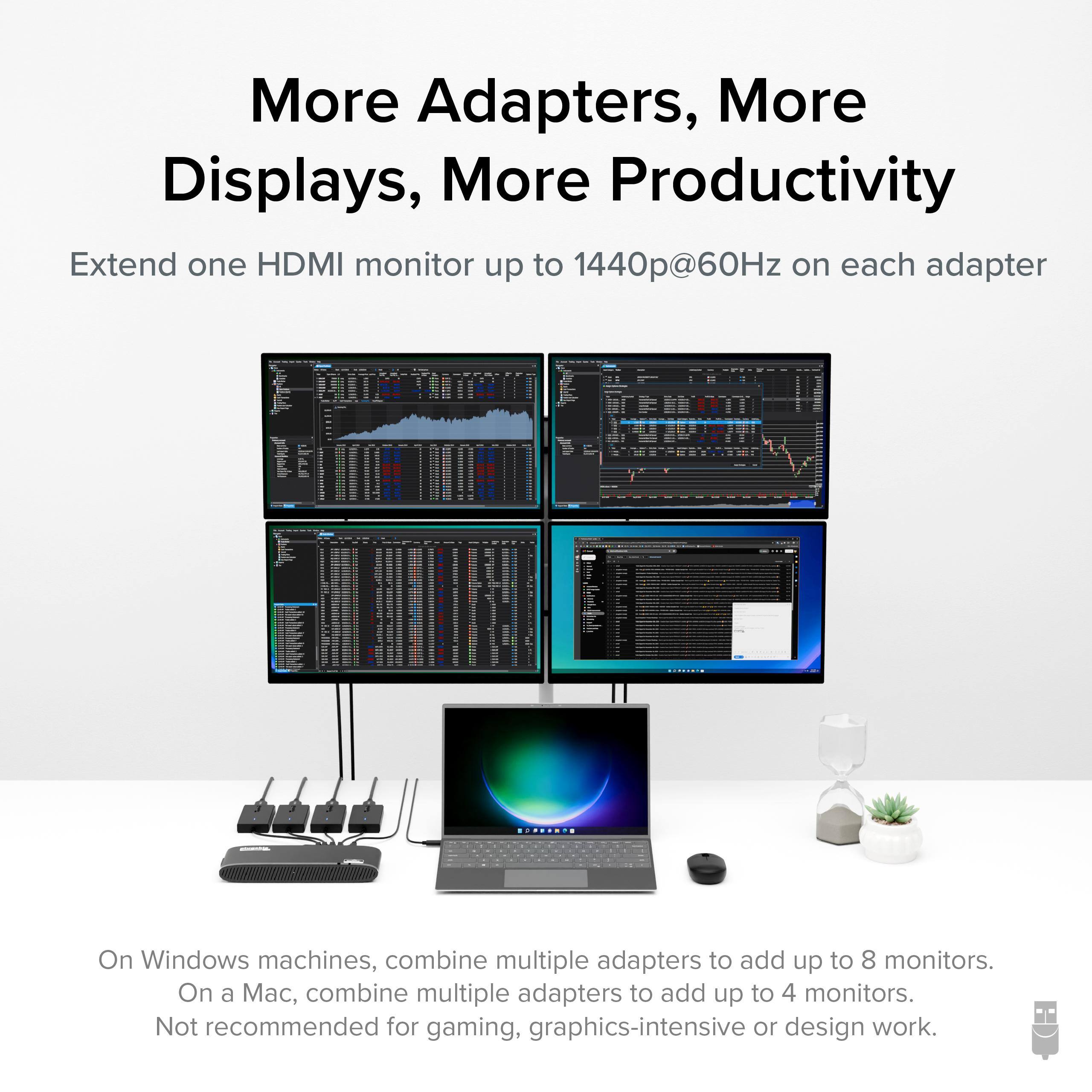 More Adapters, More Displays, More Productivity

Extend one HDMI monitor up to 1440p@60Hz on each adapter

On Windows machines, combine multiple adapters to add up to 8 monitors.
On a Mac, combine multiple adapters to add up to 4 monitors.
Not recommended for gaming, graphics-intensive or design work.