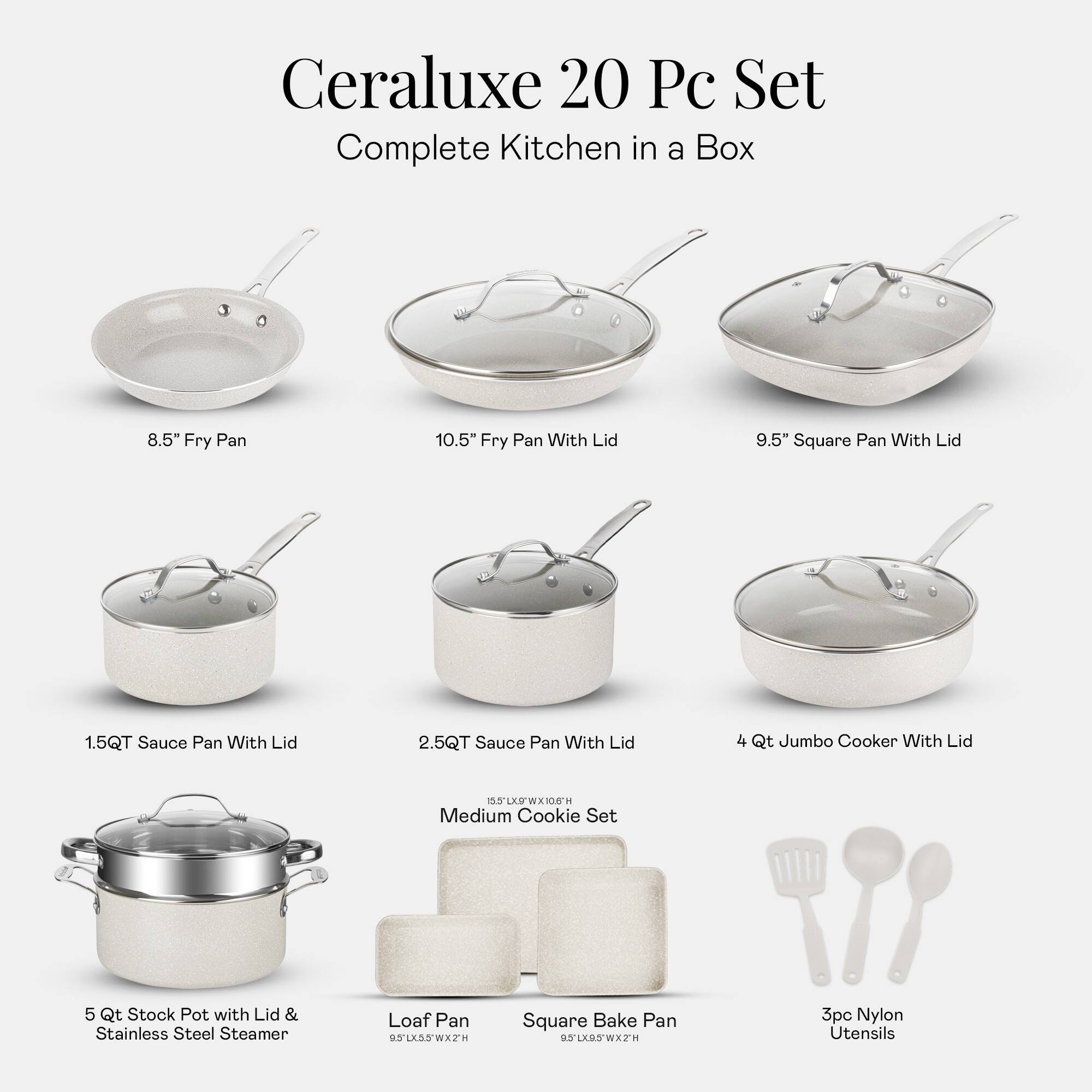 Ceraluxe 20 Pc Set Complete Kitchen in a Box
8.5" Fry Pan
10.5" Fry Pan With Lid
9.5" Square Pan With Lid
1.5QT Sauce Pan With Lid
2.5QT Sauce Pan With Lid
4 Qt Jumbo Cooker With Lid
5 Qt Stock Pot with Lid & Stainless Steel Steamer
Medium Cookie Set
Loaf Pan
Square Bake Pan
3pc Nylon Utensils