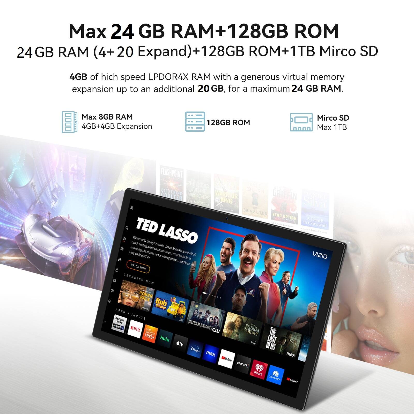 Max 24 GB RAM+128GB ROM  
24 GB RAM (4+20 Expand)+128GB ROM+1TB Mirco SD  
4GB of high speed LPDOR4X RAM with a generous virtual memory expansion up to an additional 20 GB, for a maximum 24 GB RAM.  
Max 8GB RAM  
4GB+4GB Expansion  
128GB ROM  
Mirco SD  
Max 1TB  

TED LASSO  
WATCH NOW  
TRENDING NOW  
POKER FACE  
Bob Budder  
APPS  
ROAR  
INFUTS  
APPS  
SOTHAM  
NETFLIX  
POOKA  
FREE  
SATCH THE  
hulu  
LAST  
Dnp  
IHK  
Madids  
pnotrnck  
Mear  

CATHERINE WARMIOR  
GRIFFIN  
COULTER  
WOODS  
SKING  
Silva  
BRIAR  
CLUB  
ZERO  
OPTIEN  
TAEN  
TED  
Corrwll  
Weoer  
leating  
Enny*  
Reo  
LASSO  
Bosh  
Jason  
anowlntige  
w  
fea  
Sube