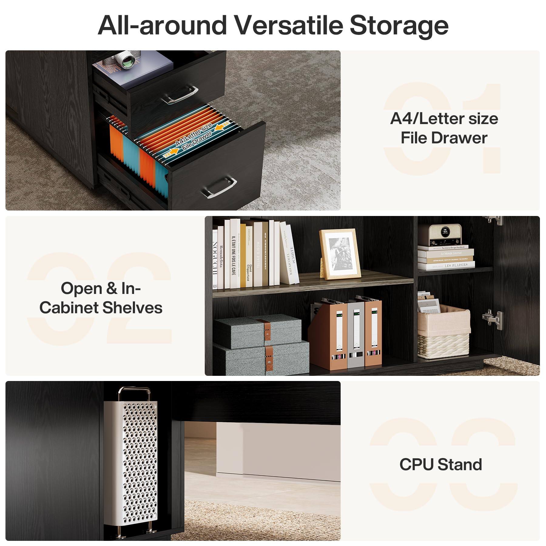 All-around Versatile Storage

A4/Letter size File Drawer

Open & In-Cabinet Shelves

CPU Stand