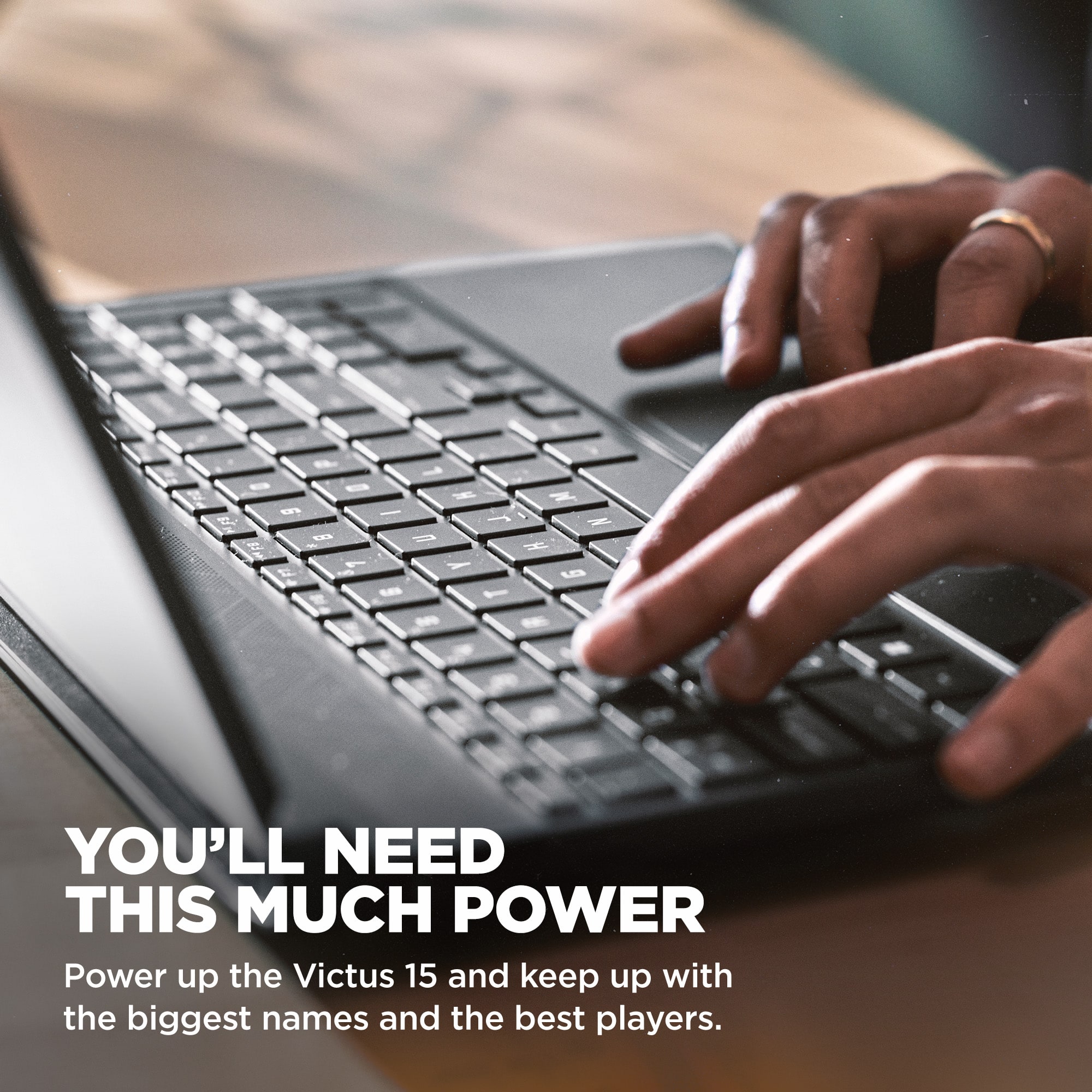 You'll need this much power. Power up the Victus 15 and keep up with the biggest names and the best players.