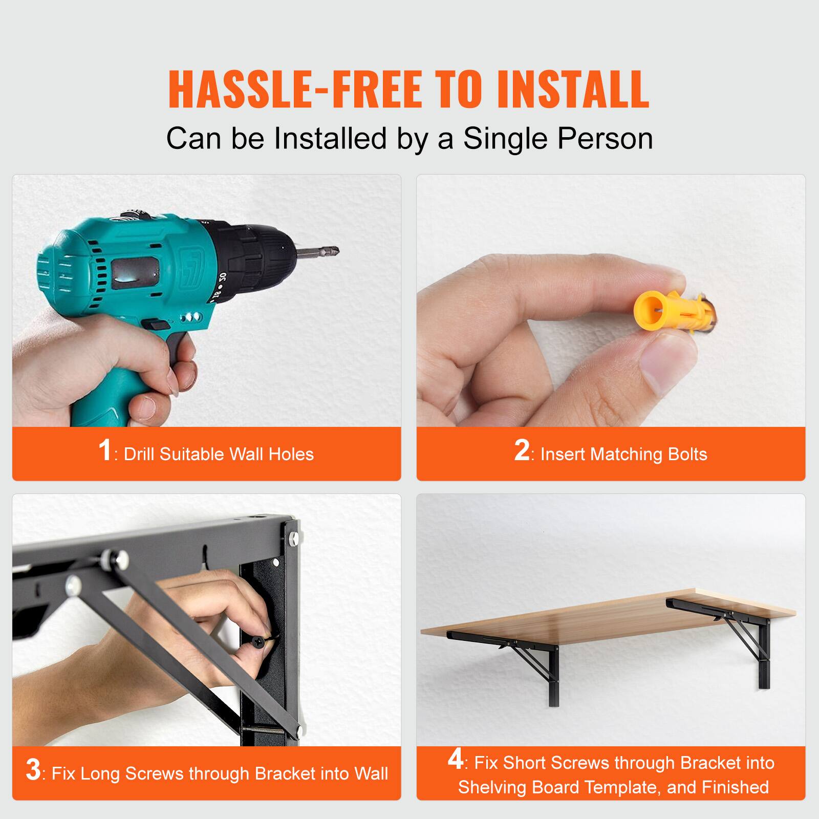 HASSLE-FREE TO INSTALL  
Can be Installed by a Single Person

1: Drill Suitable Wall Holes  
2: Insert Matching Bolts  
3: Fix Long Screws through Bracket into Wall  
4: Fix Short Screws through Bracket into Shelving Board Template, and Finished
