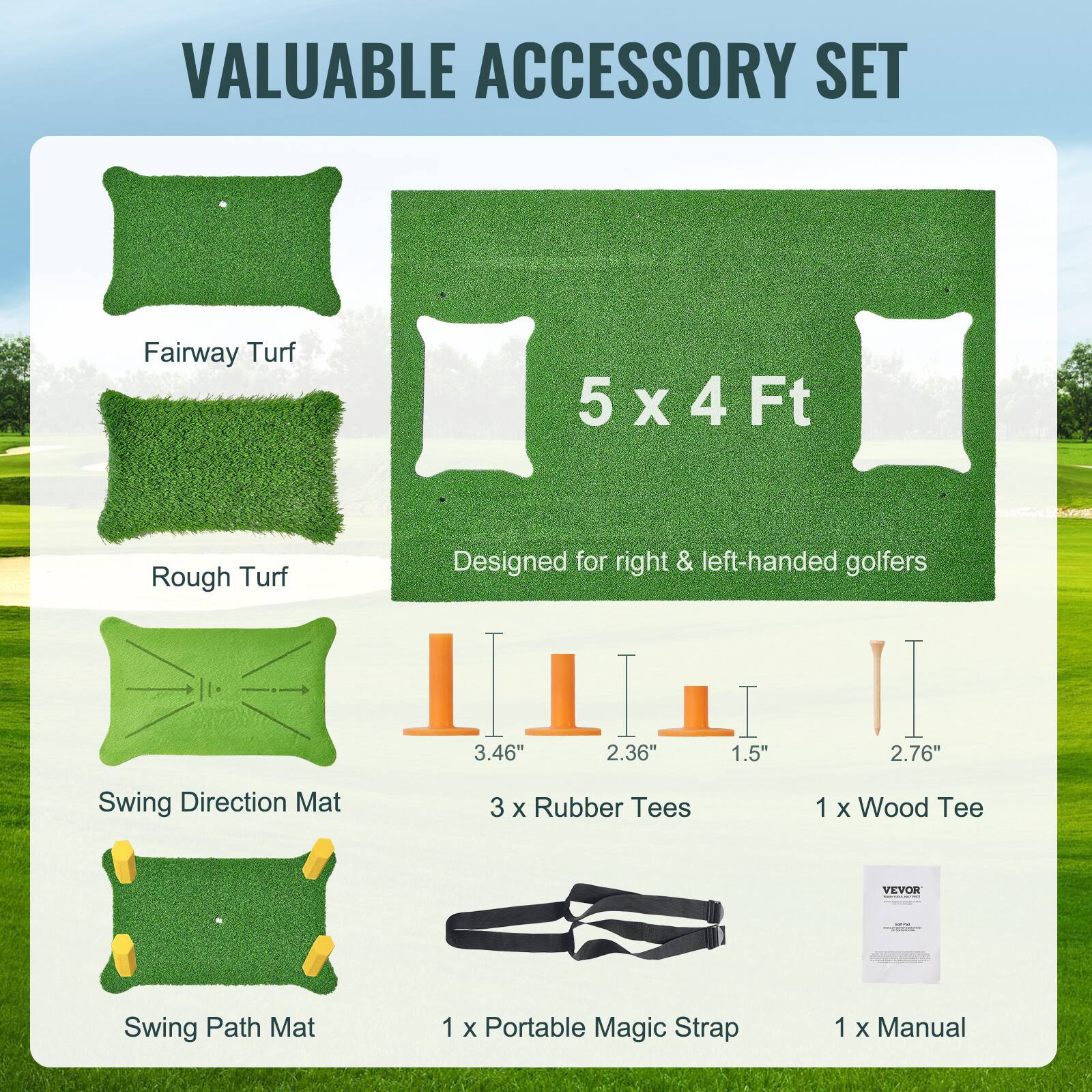 VALUABLE ACCESSORY SET

Fairway Turf  
5 x 4 Ft  
Designed for right & left-handed golfers

Rough Turf

Swing Direction Mat

3 x Rubber Tees  
3.46"  
2.36"  
1.5"  
2.76"

1 x Wood Tee

Swing Path Mat

1 x Portable Magic Strap

1 x Manual