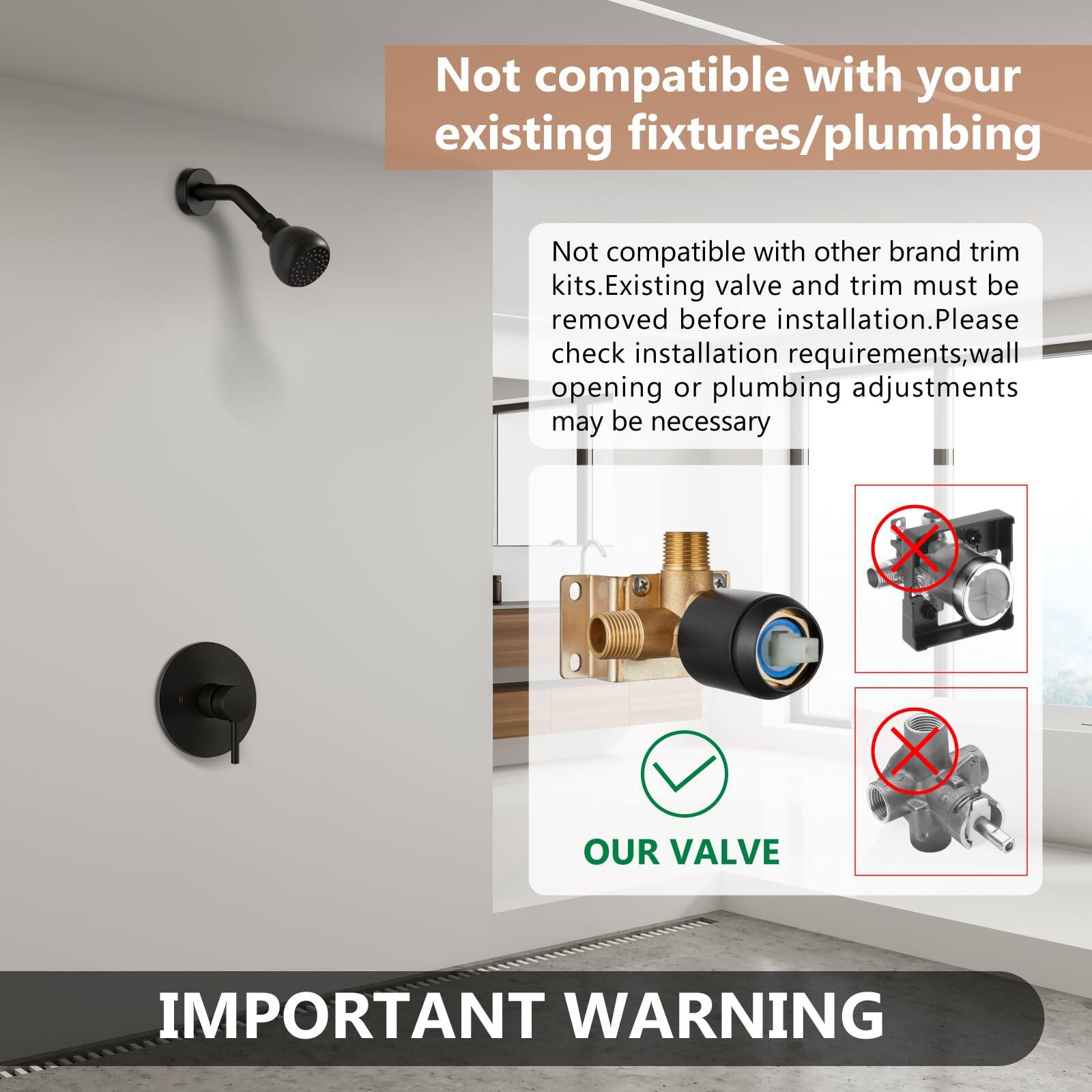 Not compatible with your existing fixtures/plumbing

Not compatible with other brand trim kits. Existing valve and trim must be removed before installation. Please check installation requirements; wall opening or plumbing adjustments may be necessary

OUR VALVE

IMPORTANT WARNING