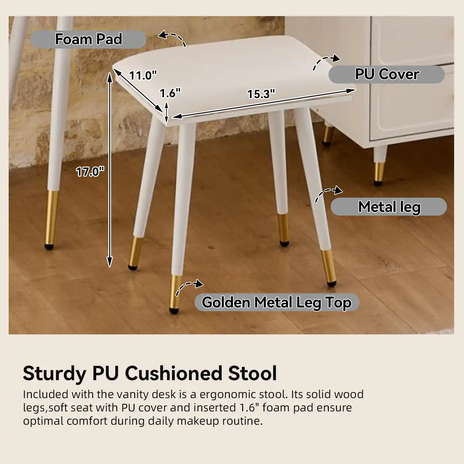 Sturdy PU Cushioned Stool

Included with the vanity desk is an ergonomic stool. Its solid wood legs, soft seat with PU cover, and inserted 1.6" foam pad ensure optimal comfort during daily makeup routine.

- Foam Pad: 1.6" thick
- PU Cover: 15.3" wide
- Metal Leg: 17.0" tall
- Golden Metal Leg Top
- Seat Dimensions: 11.0" x 15.3"